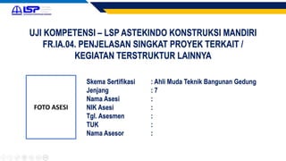 UJI KOMPETENSI – LSP ASTEKINDO KONSTRUKSI MANDIRI
FR.IA.04. PENJELASAN SINGKAT PROYEK TERKAIT /
KEGIATAN TERSTRUKTUR LAINNYA
FOTO ASESI
Skema Sertifikasi : Ahli Muda Teknik Bangunan Gedung
Jenjang : 7
Nama Asesi :
NIK Asesi :
Tgl. Asesmen :
TUK :
Nama Asesor :
 