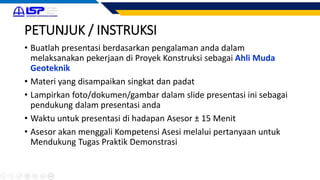 PETUNJUK / INSTRUKSI
• Buatlah presentasi berdasarkan pengalaman anda dalam
melaksanakan pekerjaan di Proyek Konstruksi sebagai Ahli Muda
Geoteknik
• Materi yang disampaikan singkat dan padat
• Lampirkan foto/dokumen/gambar dalam slide presentasi ini sebagai
pendukung dalam presentasi anda
• Waktu untuk presentasi di hadapan Asesor ± 15 Menit
• Asesor akan menggali Kompetensi Asesi melalui pertanyaan untuk
Mendukung Tugas Praktik Demonstrasi
 