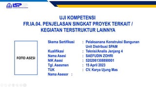 UJI KOMPETENSI
FR.IA.04. PENJELASAN SINGKAT PROYEK TERKAIT /
KEGIATAN TERSTRUKTUR LAINNYA
FOTO ASESI
Skema Sertifikasi : Pelaksanana Konstruksi Bangunan
Unit Distribusi SPAM
Kualifikasi : Teknisi/Analis Jenjang 4
Nama Asesi : SAEFUDIN ZOHRI
NIK Asesi : 5202061308890001
Tgl. Asesmen : 15 April 2023
TUK : CV. Karya Ujung Mas
Nama Asesor :
 