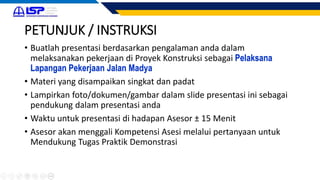 PETUNJUK / INSTRUKSI
• Buatlah presentasi berdasarkan pengalaman anda dalam
melaksanakan pekerjaan di Proyek Konstruksi sebagai Pelaksana
Lapangan Pekerjaan Jalan Madya
• Materi yang disampaikan singkat dan padat
• Lampirkan foto/dokumen/gambar dalam slide presentasi ini sebagai
pendukung dalam presentasi anda
• Waktu untuk presentasi di hadapan Asesor ± 15 Menit
• Asesor akan menggali Kompetensi Asesi melalui pertanyaan untuk
Mendukung Tugas Praktik Demonstrasi
 