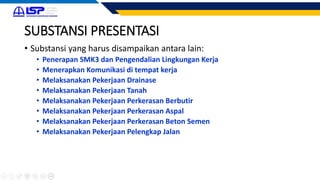 SUBSTANSI PRESENTASI
• Substansi yang harus disampaikan antara lain:
• Penerapan SMK3 dan Pengendalian Lingkungan Kerja
• Menerapkan Komunikasi di tempat kerja
• Melaksanakan Pekerjaan Drainase
• Melaksanakan Pekerjaan Tanah
• Melaksanakan Pekerjaan Perkerasan Berbutir
• Melaksanakan Pekerjaan Perkerasan Aspal
• Melaksanakan Pekerjaan Perkerasan Beton Semen
• Melaksanakan Pekerjaan Pelengkap Jalan
 