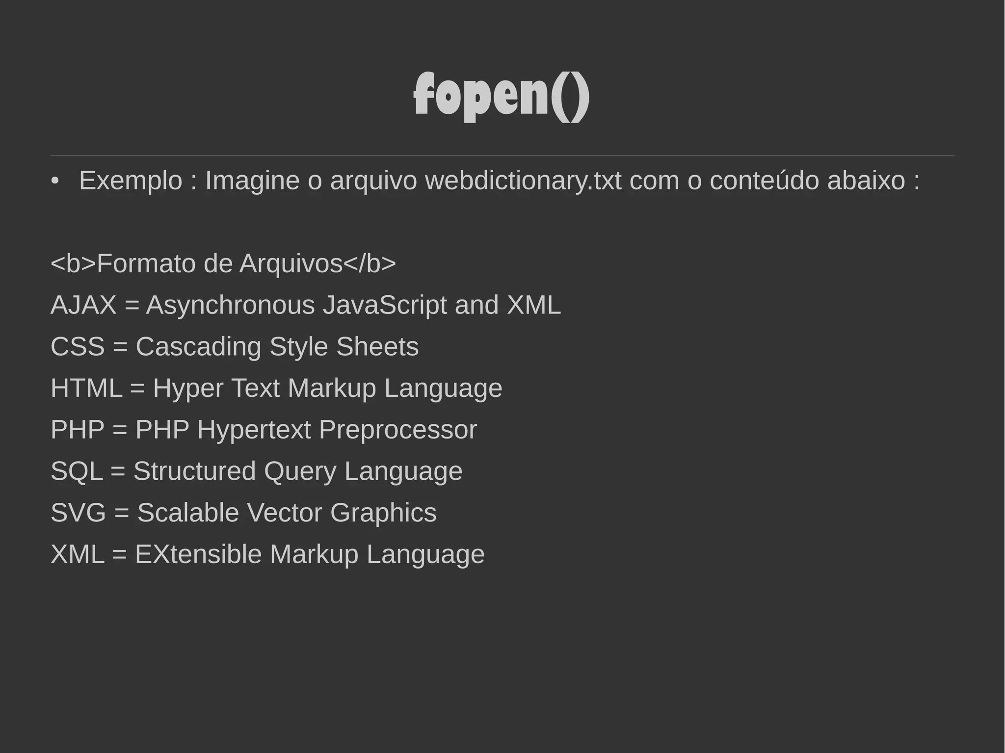 fopen()
● Exemplo : Imagine o arquivo webdictionary.txt com o conteúdo abaixo :
<b>Formato de Arquivos</b>
AJAX = Asynchronous JavaScript and XML
CSS = Cascading Style Sheets
HTML = Hyper Text Markup Language
PHP = PHP Hypertext Preprocessor
SQL = Structured Query Language
SVG = Scalable Vector Graphics
XML = EXtensible Markup Language
 
