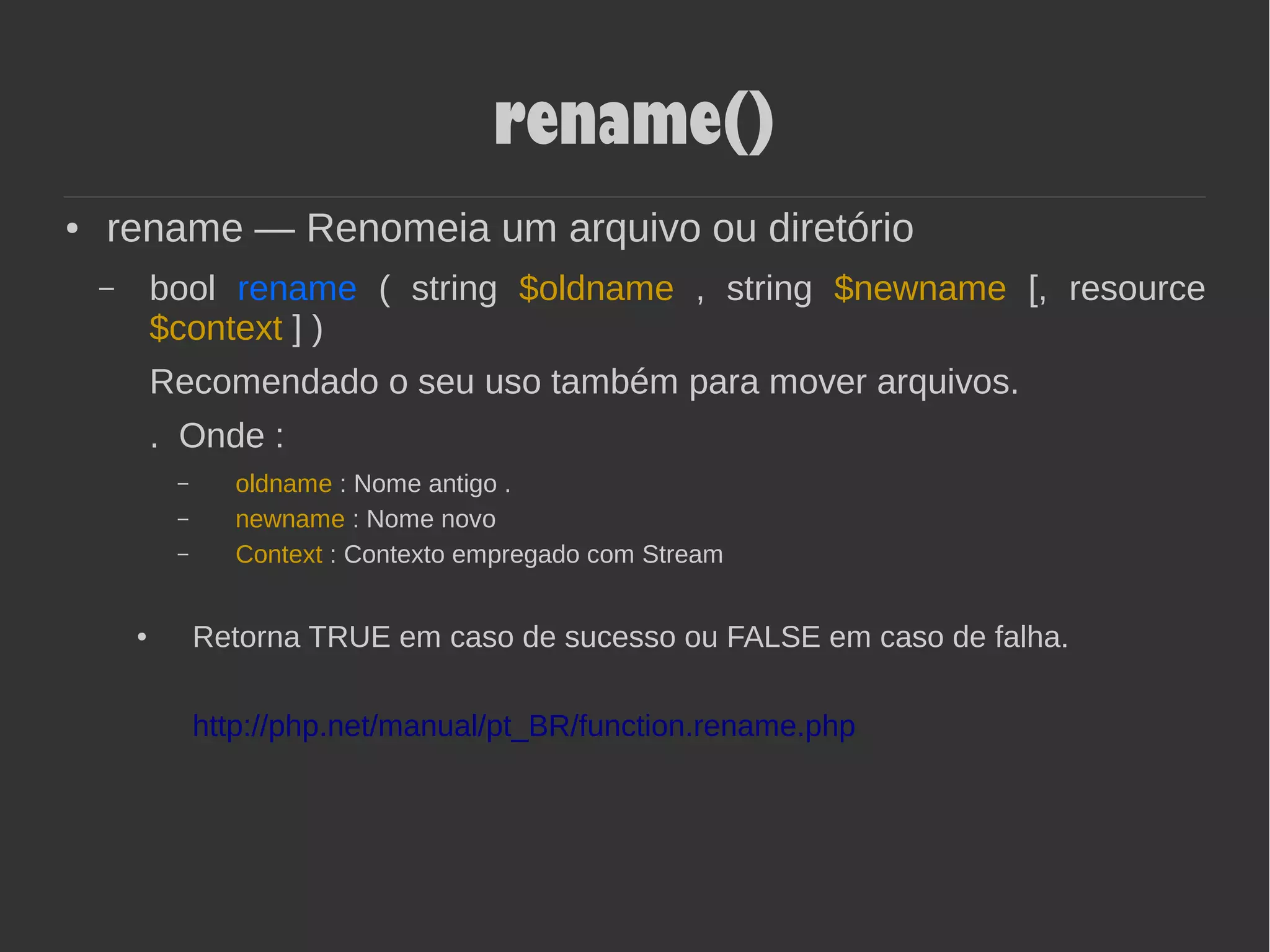 rename()
● rename — Renomeia um arquivo ou diretório
– bool rename ( string $oldname , string $newname [, resource
$context ] )
Recomendado o seu uso também para mover arquivos.
. Onde :
– oldname : Nome antigo .
– newname : Nome novo
– Context : Contexto empregado com Stream
● Retorna TRUE em caso de sucesso ou FALSE em caso de falha.
http://php.net/manual/pt_BR/function.rename.php
 