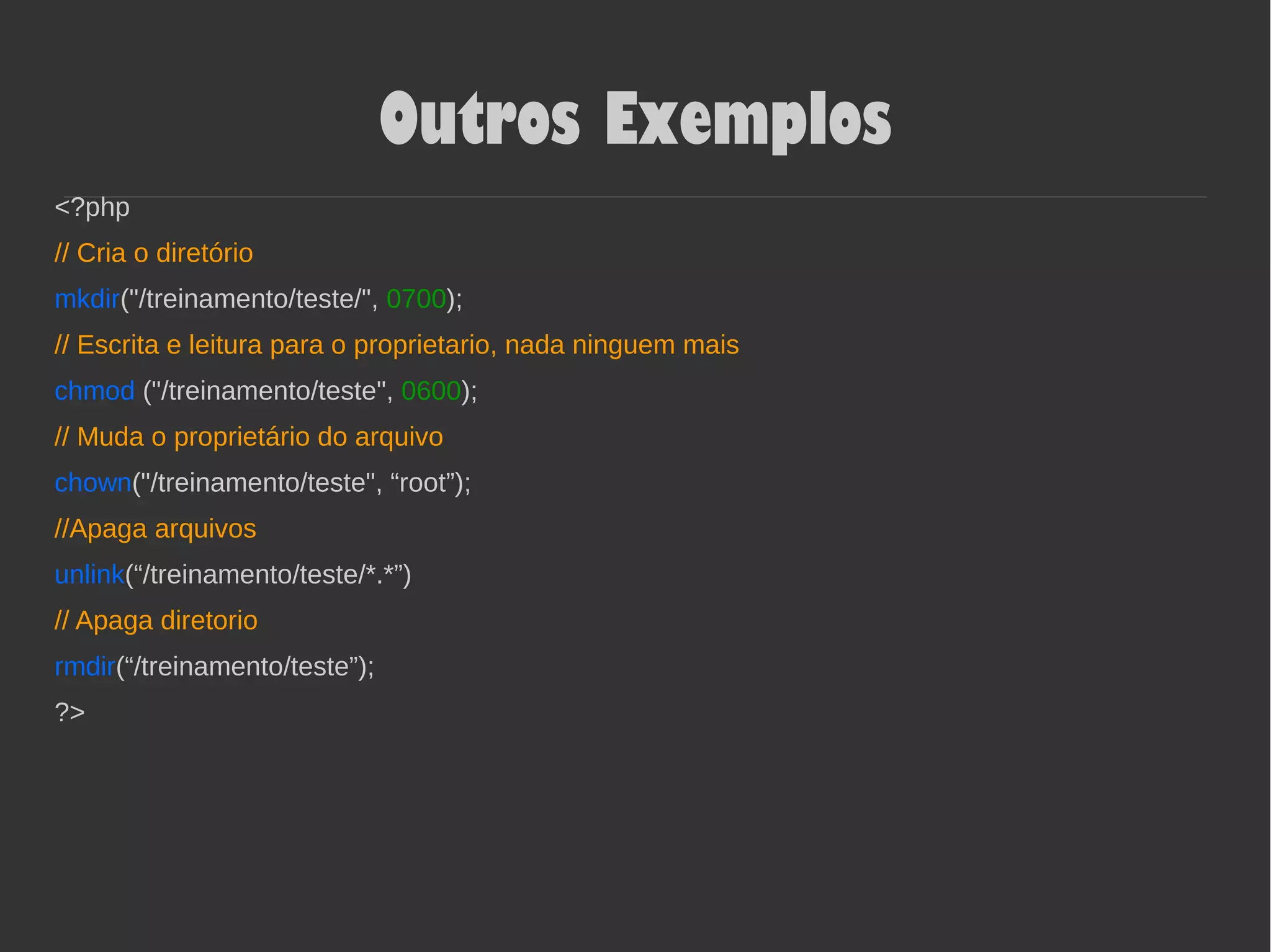 Outros Exemplos
<?php
// Cria o diretório
mkdir("/treinamento/teste/", 0700);
// Escrita e leitura para o proprietario, nada ninguem mais
chmod ("/treinamento/teste", 0600);
// Muda o proprietário do arquivo
chown("/treinamento/teste", “root”);
//Apaga arquivos
unlink(“/treinamento/teste/*.*”)
// Apaga diretorio
rmdir(“/treinamento/teste”);
?>
 