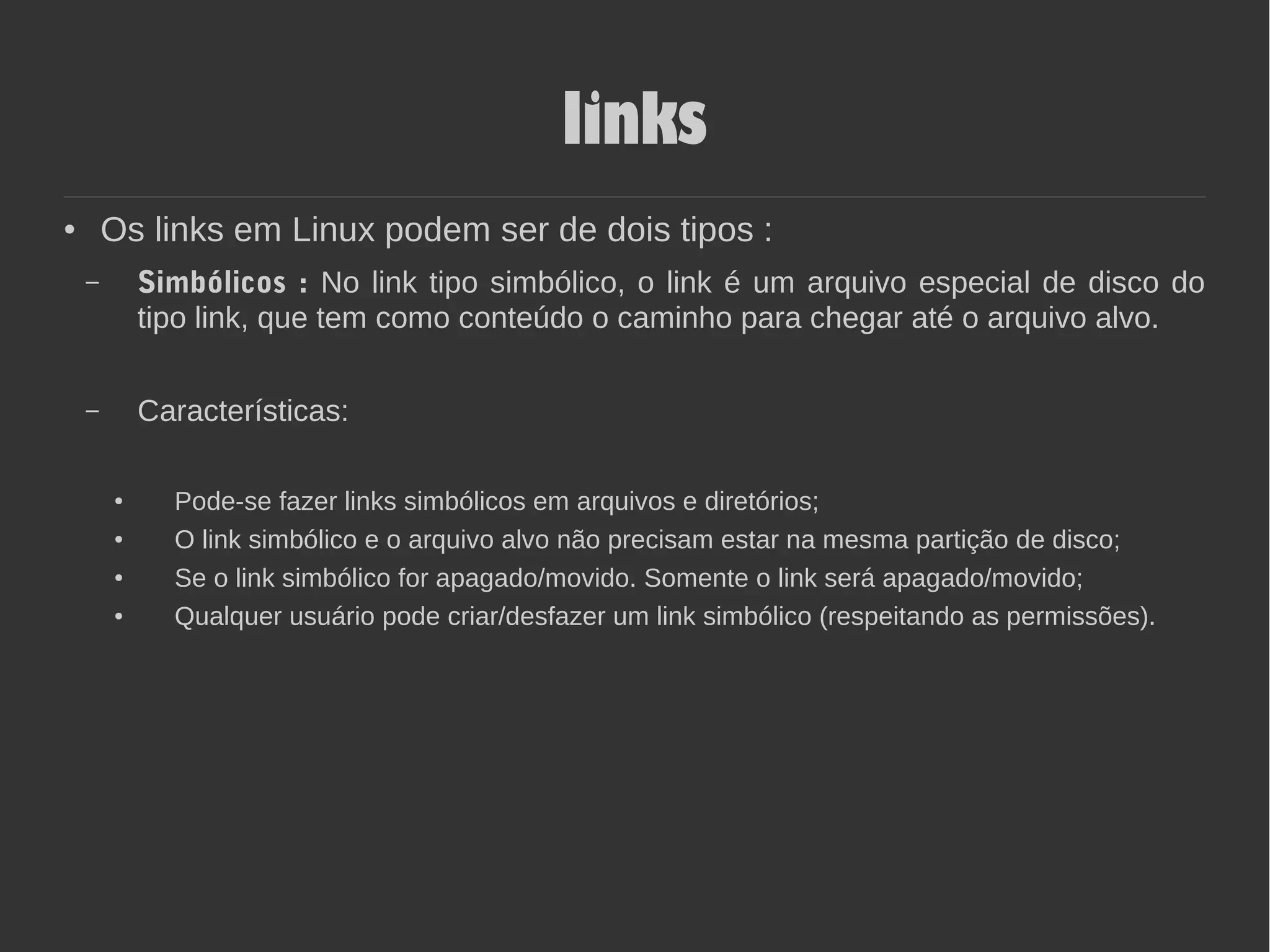 links
● Os links em Linux podem ser de dois tipos :
– Simbólicos : No link tipo simbólico, o link é um arquivo especial de disco do
tipo link, que tem como conteúdo o caminho para chegar até o arquivo alvo.
– Características:
● Pode-se fazer links simbólicos em arquivos e diretórios;
● O link simbólico e o arquivo alvo não precisam estar na mesma partição de disco;
● Se o link simbólico for apagado/movido. Somente o link será apagado/movido;
● Qualquer usuário pode criar/desfazer um link simbólico (respeitando as permissões).
 
