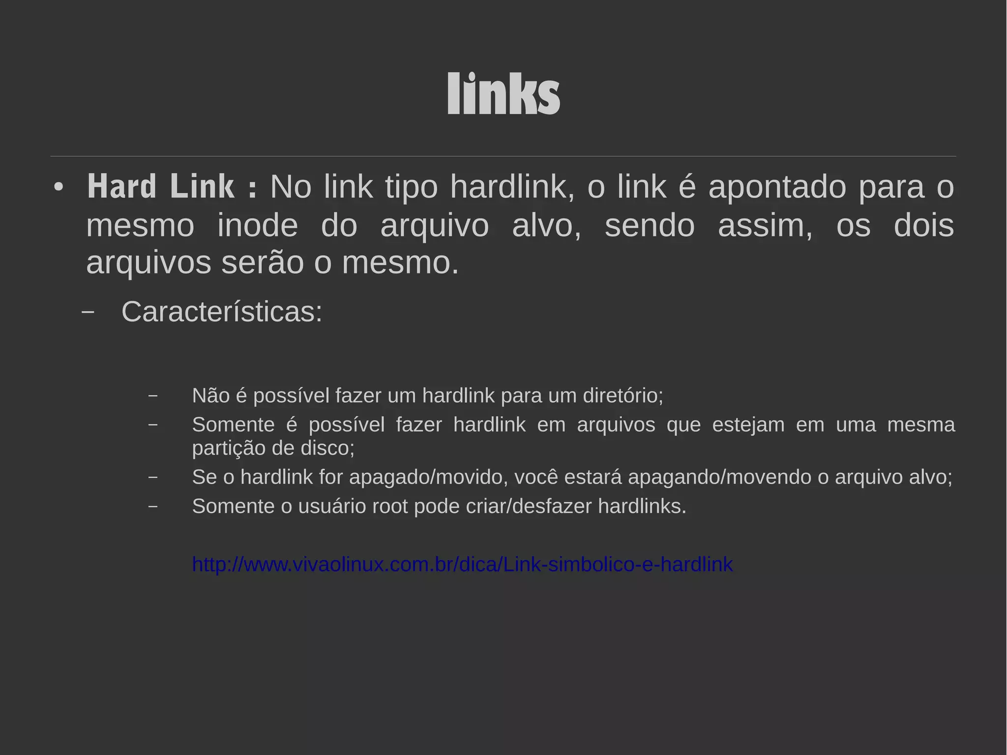 links
● Hard Link : No link tipo hardlink, o link é apontado para o
mesmo inode do arquivo alvo, sendo assim, os dois
arquivos serão o mesmo.
– Características:
– Não é possível fazer um hardlink para um diretório;
– Somente é possível fazer hardlink em arquivos que estejam em uma mesma
partição de disco;
– Se o hardlink for apagado/movido, você estará apagando/movendo o arquivo alvo;
– Somente o usuário root pode criar/desfazer hardlinks.
http://www.vivaolinux.com.br/dica/Link-simbolico-e-hardlink
 