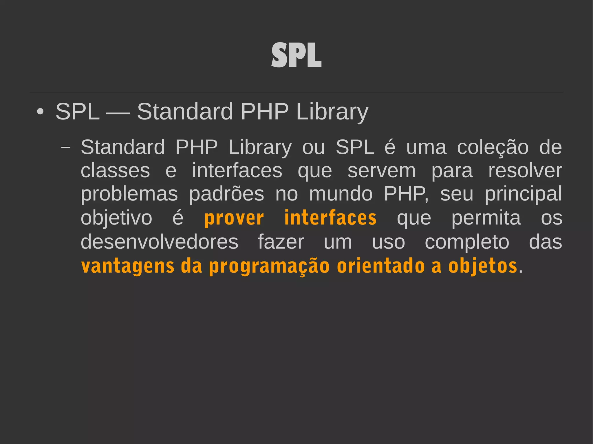 SPL
● SPL — Standard PHP Library
– Standard PHP Library ou SPL é uma coleção de
classes e interfaces que servem para resolver
problemas padrões no mundo PHP, seu principal
objetivo é prover interfaces que permita os
desenvolvedores fazer um uso completo das
vantagens da programação orientado a objetos.
 