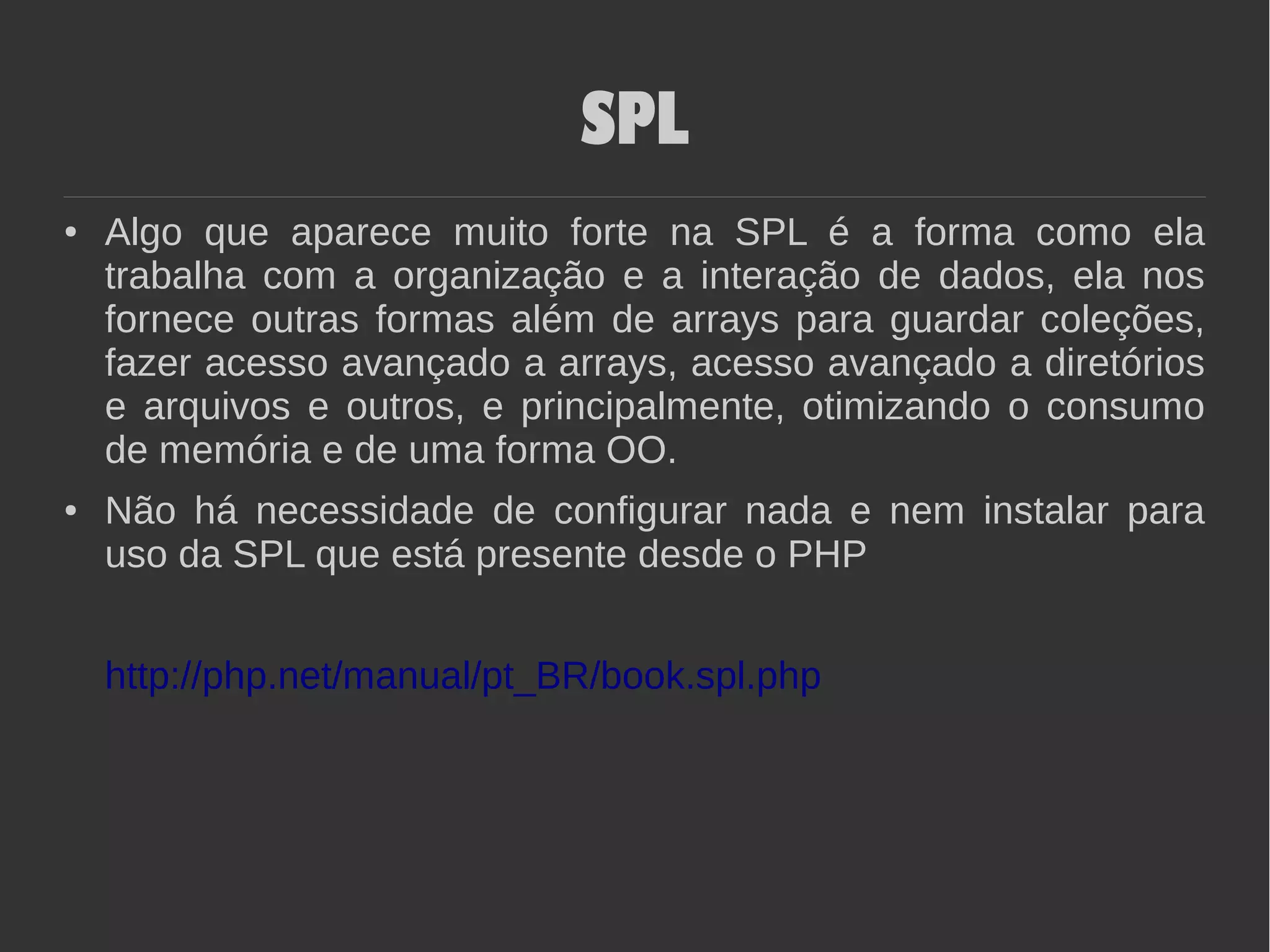 SPL
● Algo que aparece muito forte na SPL é a forma como ela
trabalha com a organização e a interação de dados, ela nos
fornece outras formas além de arrays para guardar coleções,
fazer acesso avançado a arrays, acesso avançado a diretórios
e arquivos e outros, e principalmente, otimizando o consumo
de memória e de uma forma OO.
● Não há necessidade de configurar nada e nem instalar para
uso da SPL que está presente desde o PHP
http://php.net/manual/pt_BR/book.spl.php
 