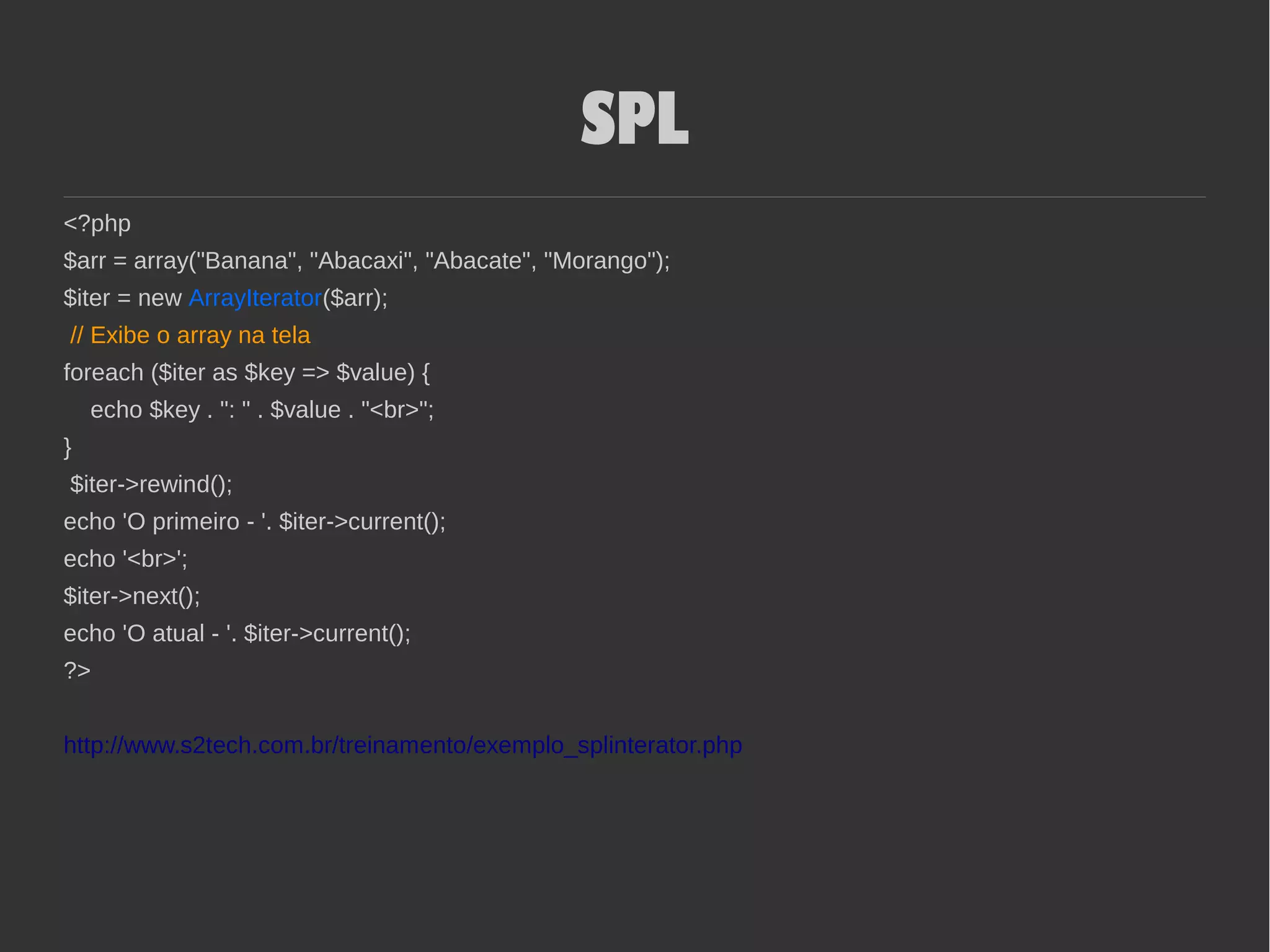 SPL
<?php
$arr = array("Banana", "Abacaxi", "Abacate", "Morango");
$iter = new ArrayIterator($arr);
// Exibe o array na tela
foreach ($iter as $key => $value) {
echo $key . ": " . $value . "<br>";
}
$iter->rewind();
echo 'O primeiro - '. $iter->current();
echo '<br>';
$iter->next();
echo 'O atual - '. $iter->current();
?>
http://www.s2tech.com.br/treinamento/exemplo_splinterator.php
 