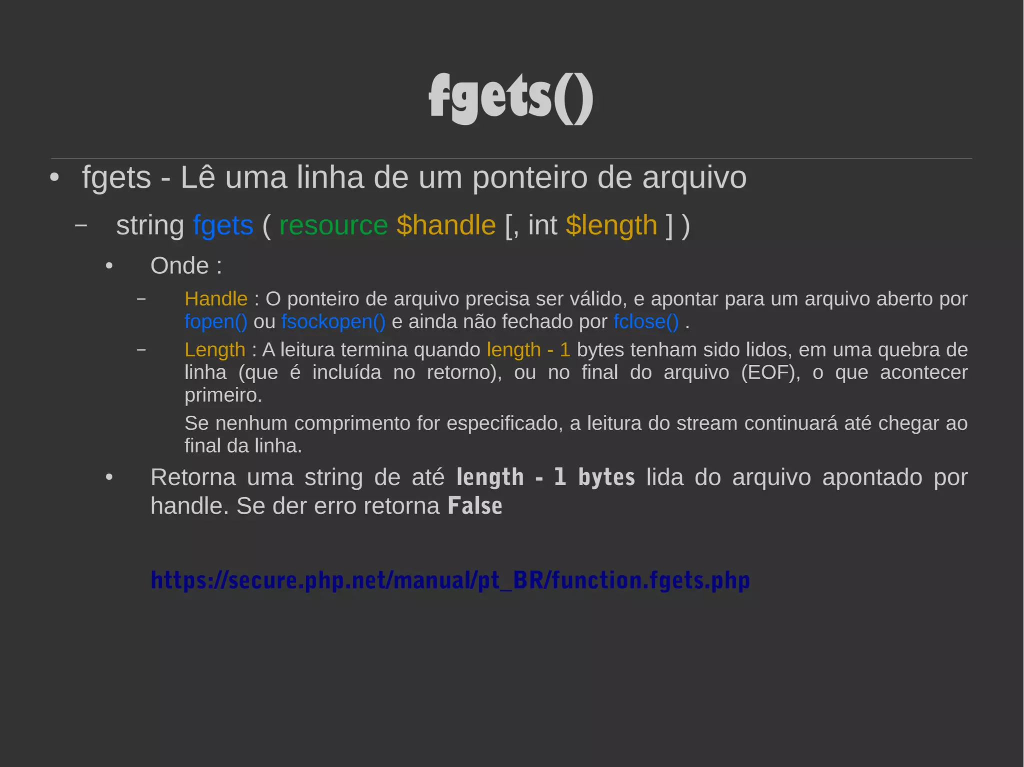 fgets()
● fgets - Lê uma linha de um ponteiro de arquivo
– string fgets ( resource $handle [, int $length ] )
● Onde :
– Handle : O ponteiro de arquivo precisa ser válido, e apontar para um arquivo aberto por
fopen() ou fsockopen() e ainda não fechado por fclose() .
– Length : A leitura termina quando length - 1 bytes tenham sido lidos, em uma quebra de
linha (que é incluída no retorno), ou no final do arquivo (EOF), o que acontecer
primeiro.
Se nenhum comprimento for especificado, a leitura do stream continuará até chegar ao
final da linha.
● Retorna uma string de até length - 1 bytes lida do arquivo apontado por
handle. Se der erro retorna False
https://secure.php.net/manual/pt_BR/function.fgets.php
 