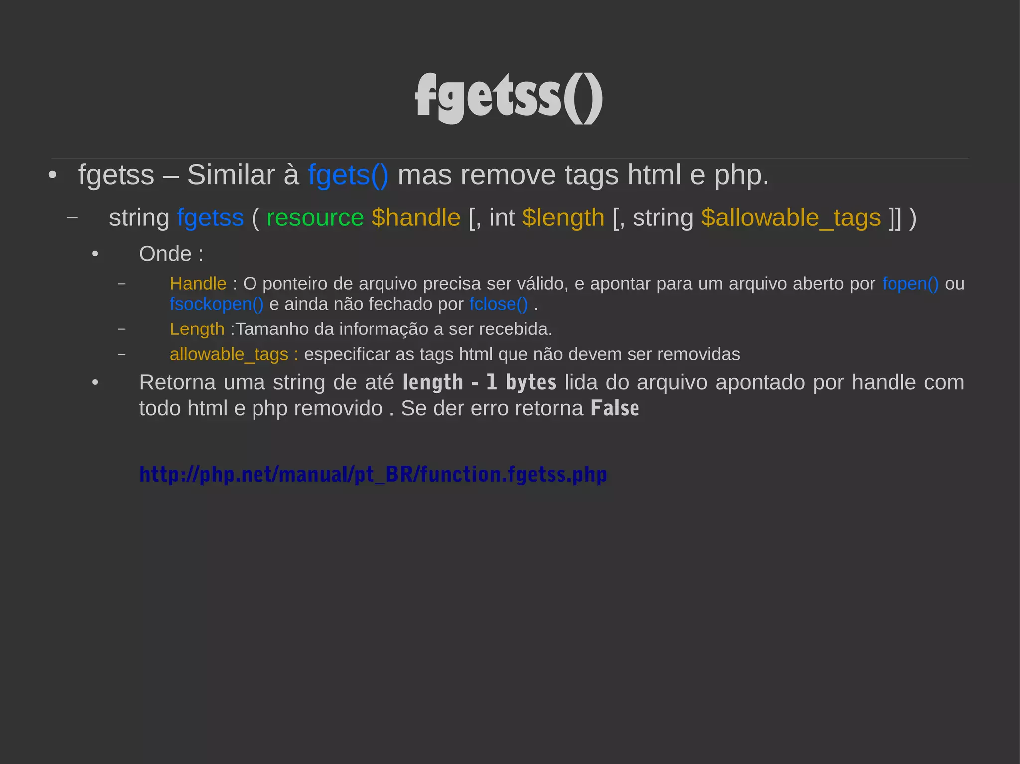 fgetss()
● fgetss – Similar à fgets() mas remove tags html e php.
– string fgetss ( resource $handle [, int $length [, string $allowable_tags ]] )
● Onde :
– Handle : O ponteiro de arquivo precisa ser válido, e apontar para um arquivo aberto por fopen() ou
fsockopen() e ainda não fechado por fclose() .
– Length :Tamanho da informação a ser recebida.
– allowable_tags : especificar as tags html que não devem ser removidas
● Retorna uma string de até length - 1 bytes lida do arquivo apontado por handle com
todo html e php removido . Se der erro retorna False
http://php.net/manual/pt_BR/function.fgetss.php
 