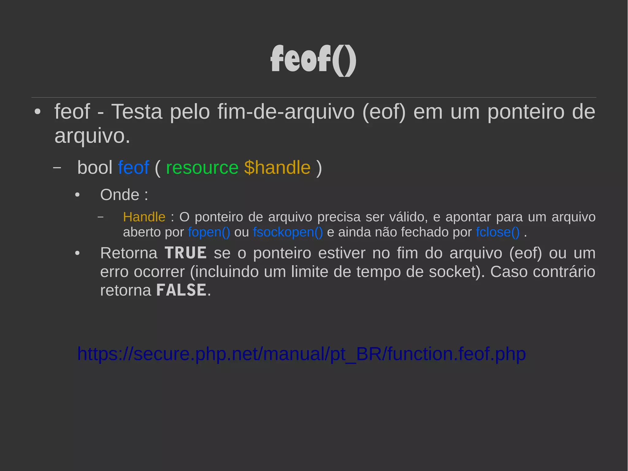 feof()
● feof - Testa pelo fim-de-arquivo (eof) em um ponteiro de
arquivo.
– bool feof ( resource $handle )
● Onde :
– Handle : O ponteiro de arquivo precisa ser válido, e apontar para um arquivo
aberto por fopen() ou fsockopen() e ainda não fechado por fclose() .
● Retorna TRUE se o ponteiro estiver no fim do arquivo (eof) ou um
erro ocorrer (incluindo um limite de tempo de socket). Caso contrário
retorna FALSE.
https://secure.php.net/manual/pt_BR/function.feof.php
 