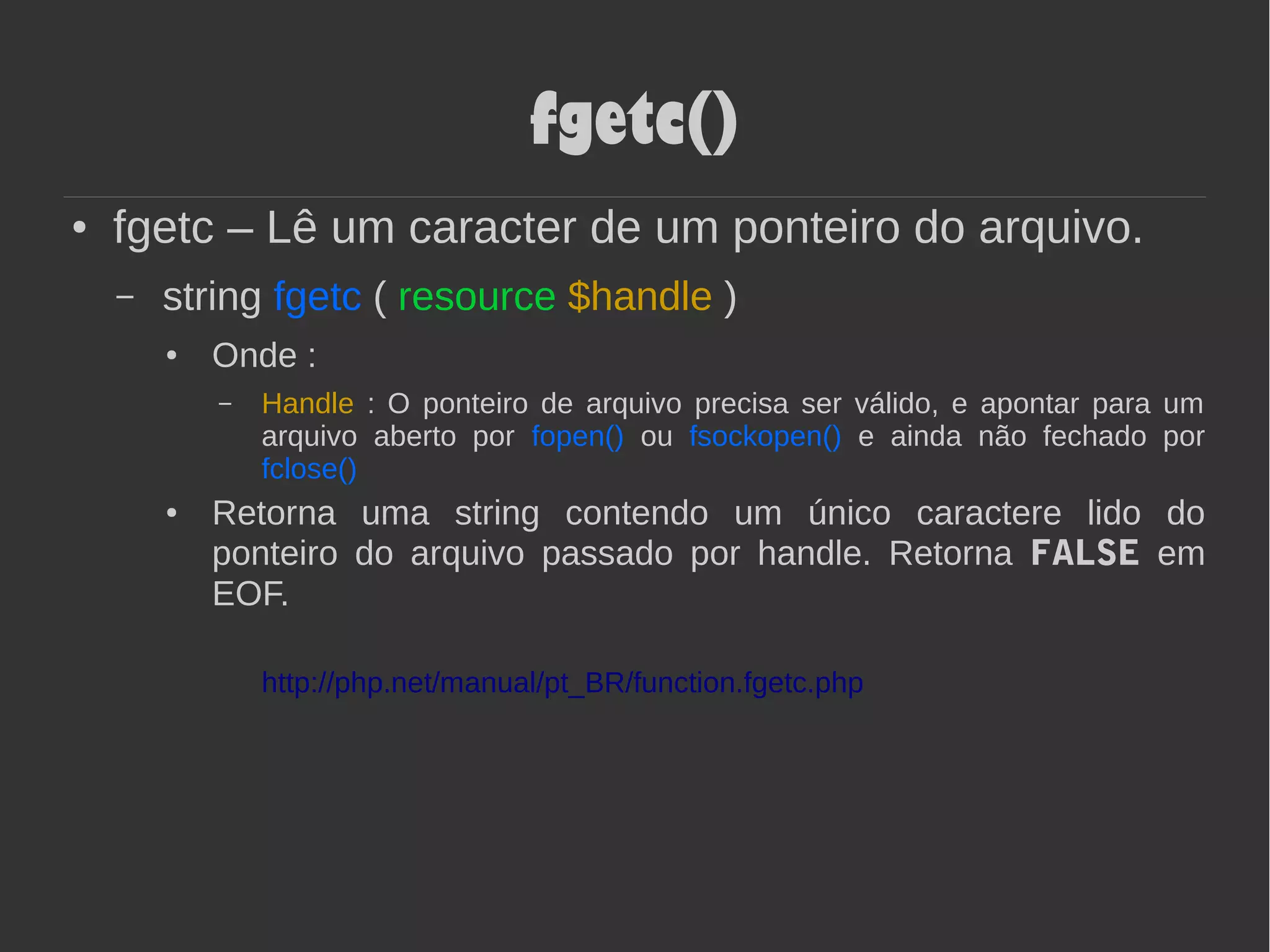 fgetc()
● fgetc – Lê um caracter de um ponteiro do arquivo.
– string fgetc ( resource $handle )
● Onde :
– Handle : O ponteiro de arquivo precisa ser válido, e apontar para um
arquivo aberto por fopen() ou fsockopen() e ainda não fechado por
fclose()
● Retorna uma string contendo um único caractere lido do
ponteiro do arquivo passado por handle. Retorna FALSE em
EOF.
http://php.net/manual/pt_BR/function.fgetc.php
 