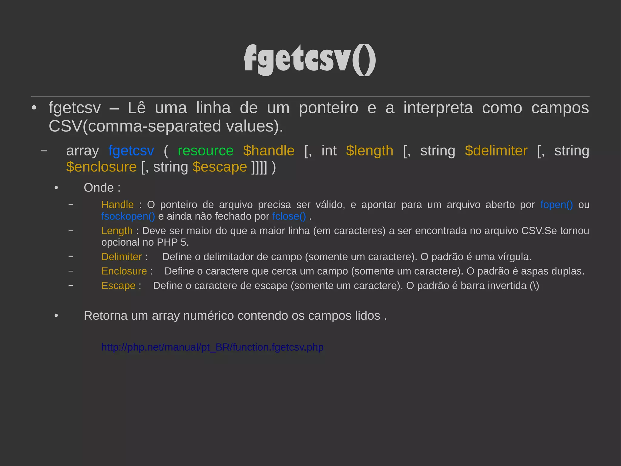 fgetcsv()
● fgetcsv – Lê uma linha de um ponteiro e a interpreta como campos
CSV(comma-separated values).
– array fgetcsv ( resource $handle [, int $length [, string $delimiter [, string
$enclosure [, string $escape ]]]] )
● Onde :
– Handle : O ponteiro de arquivo precisa ser válido, e apontar para um arquivo aberto por fopen() ou
fsockopen() e ainda não fechado por fclose() .
– Length : Deve ser maior do que a maior linha (em caracteres) a ser encontrada no arquivo CSV.Se tornou
opcional no PHP 5.
– Delimiter : Define o delimitador de campo (somente um caractere). O padrão é uma vírgula.
– Enclosure : Define o caractere que cerca um campo (somente um caractere). O padrão é aspas duplas.
– Escape : Define o caractere de escape (somente um caractere). O padrão é barra invertida ()
● Retorna um array numérico contendo os campos lidos .
http://php.net/manual/pt_BR/function.fgetcsv.php
 