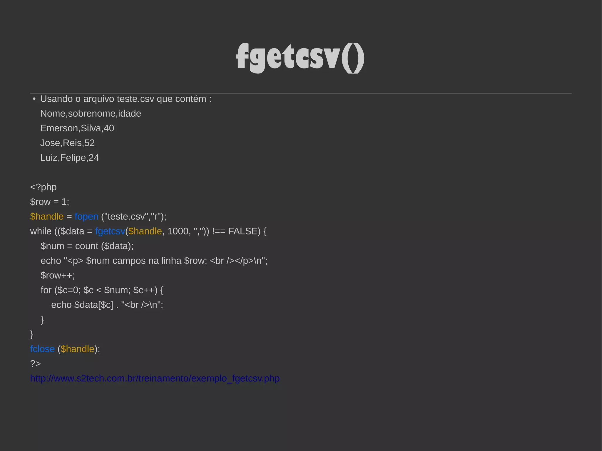 fgetcsv()
● Usando o arquivo teste.csv que contém :
Nome,sobrenome,idade
Emerson,Silva,40
Jose,Reis,52
Luiz,Felipe,24
<?php
$row = 1;
$handle = fopen ("teste.csv","r");
while (($data = fgetcsv($handle, 1000, ",")) !== FALSE) {
$num = count ($data);
echo "<p> $num campos na linha $row: <br /></p>n";
$row++;
for ($c=0; $c < $num; $c++) {
echo $data[$c] . "<br />n";
}
}
fclose ($handle);
?>
http://www.s2tech.com.br/treinamento/exemplo_fgetcsv.php
 