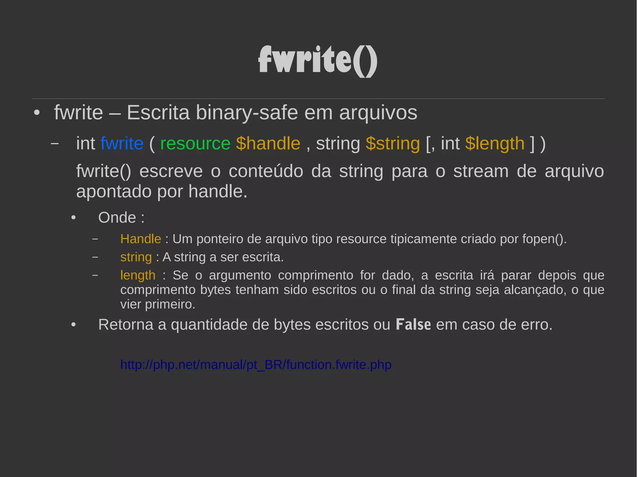 fwrite()
● fwrite – Escrita binary-safe em arquivos
– int fwrite ( resource $handle , string $string [, int $length ] )
fwrite() escreve o conteúdo da string para o stream de arquivo
apontado por handle.
● Onde :
– Handle : Um ponteiro de arquivo tipo resource tipicamente criado por fopen().
– string : A string a ser escrita.
– length : Se o argumento comprimento for dado, a escrita irá parar depois que
comprimento bytes tenham sido escritos ou o final da string seja alcançado, o que
vier primeiro.
● Retorna a quantidade de bytes escritos ou False em caso de erro.
http://php.net/manual/pt_BR/function.fwrite.php
 