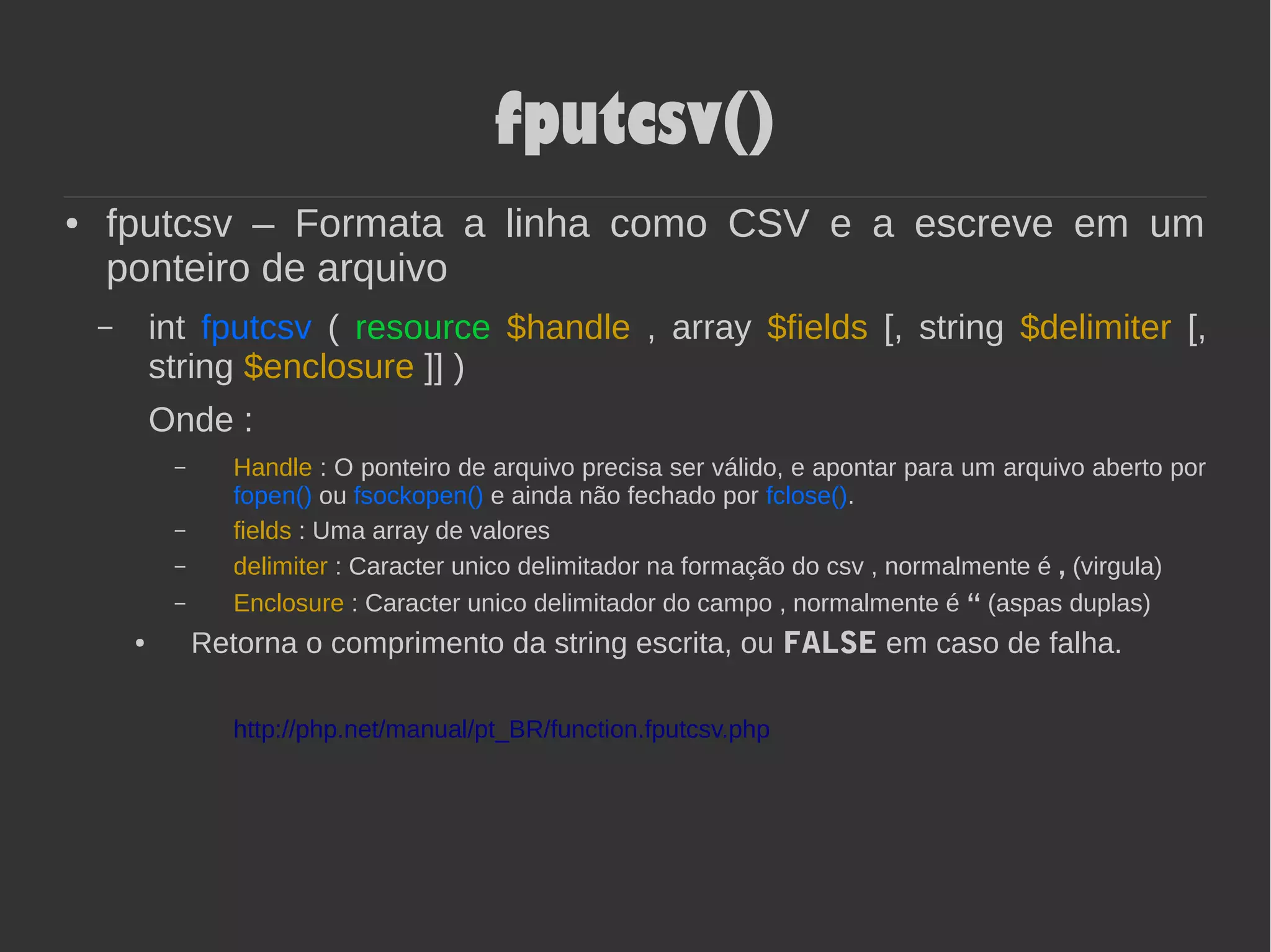 fputcsv()
● fputcsv – Formata a linha como CSV e a escreve em um
ponteiro de arquivo
– int fputcsv ( resource $handle , array $fields [, string $delimiter [,
string $enclosure ]] )
Onde :
– Handle : O ponteiro de arquivo precisa ser válido, e apontar para um arquivo aberto por
fopen() ou fsockopen() e ainda não fechado por fclose().
– fields : Uma array de valores
– delimiter : Caracter unico delimitador na formação do csv , normalmente é , (virgula)
– Enclosure : Caracter unico delimitador do campo , normalmente é “ (aspas duplas)
● Retorna o comprimento da string escrita, ou FALSE em caso de falha.
http://php.net/manual/pt_BR/function.fputcsv.php
 