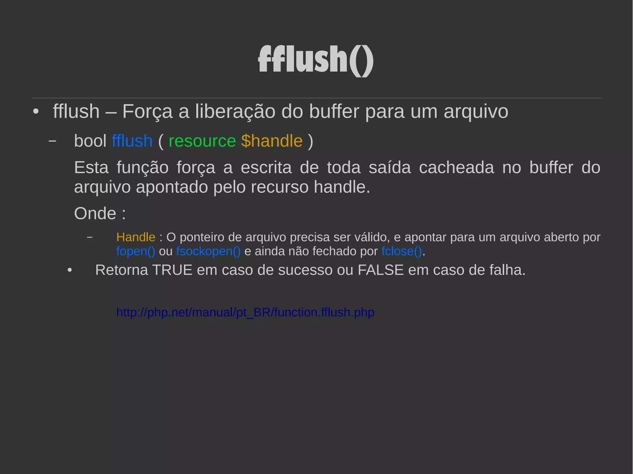 fflush()
● fflush – Força a liberação do buffer para um arquivo
– bool fflush ( resource $handle )
Esta função força a escrita de toda saída cacheada no buffer do
arquivo apontado pelo recurso handle.
Onde :
– Handle : O ponteiro de arquivo precisa ser válido, e apontar para um arquivo aberto por
fopen() ou fsockopen() e ainda não fechado por fclose().
● Retorna TRUE em caso de sucesso ou FALSE em caso de falha.
http://php.net/manual/pt_BR/function.fflush.php
 