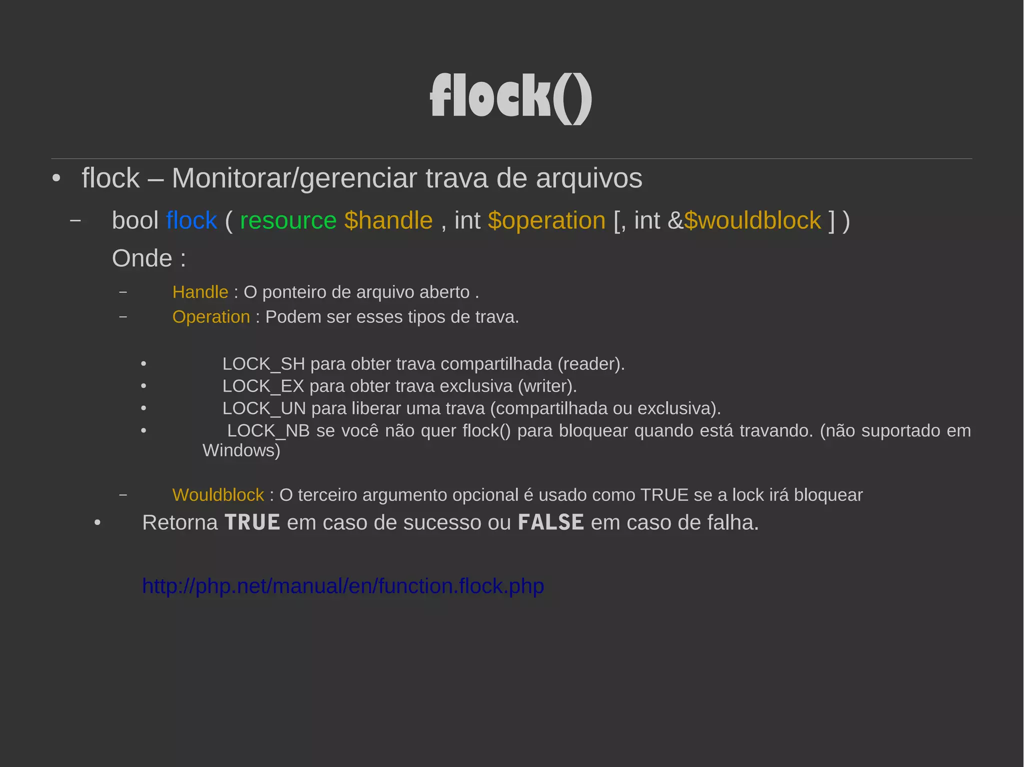 flock()
● flock – Monitorar/gerenciar trava de arquivos
– bool flock ( resource $handle , int $operation [, int &$wouldblock ] )
Onde :
– Handle : O ponteiro de arquivo aberto .
– Operation : Podem ser esses tipos de trava.
● LOCK_SH para obter trava compartilhada (reader).
● LOCK_EX para obter trava exclusiva (writer).
● LOCK_UN para liberar uma trava (compartilhada ou exclusiva).
● LOCK_NB se você não quer flock() para bloquear quando está travando. (não suportado em
Windows)
– Wouldblock : O terceiro argumento opcional é usado como TRUE se a lock irá bloquear
● Retorna TRUE em caso de sucesso ou FALSE em caso de falha.
http://php.net/manual/en/function.flock.php
 