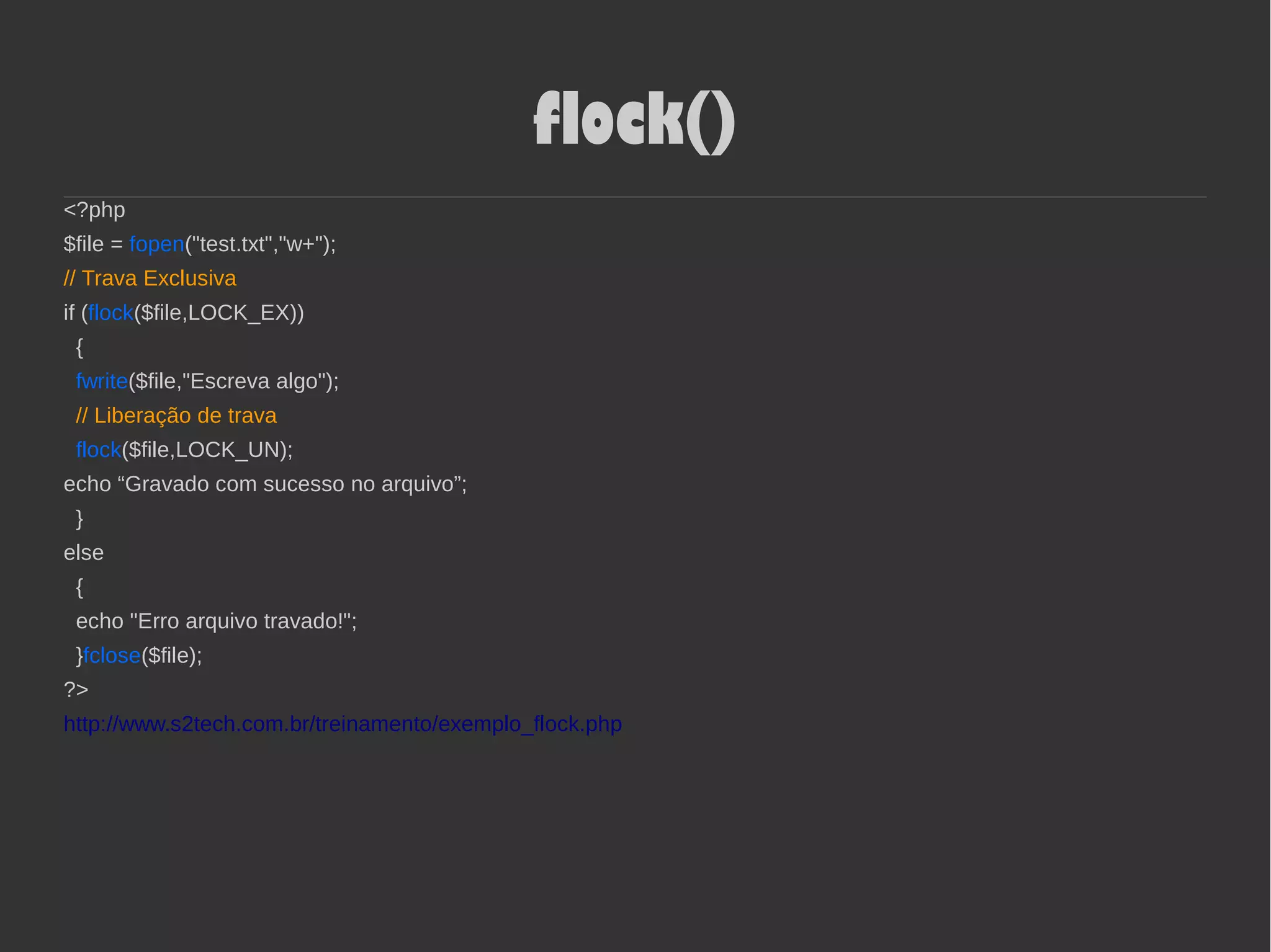 flock()
<?php
$file = fopen("test.txt","w+");
// Trava Exclusiva
if (flock($file,LOCK_EX))
{
fwrite($file,"Escreva algo");
// Liberação de trava
flock($file,LOCK_UN);
echo “Gravado com sucesso no arquivo”;
}
else
{
echo "Erro arquivo travado!";
}fclose($file);
?>
http://www.s2tech.com.br/treinamento/exemplo_flock.php
 