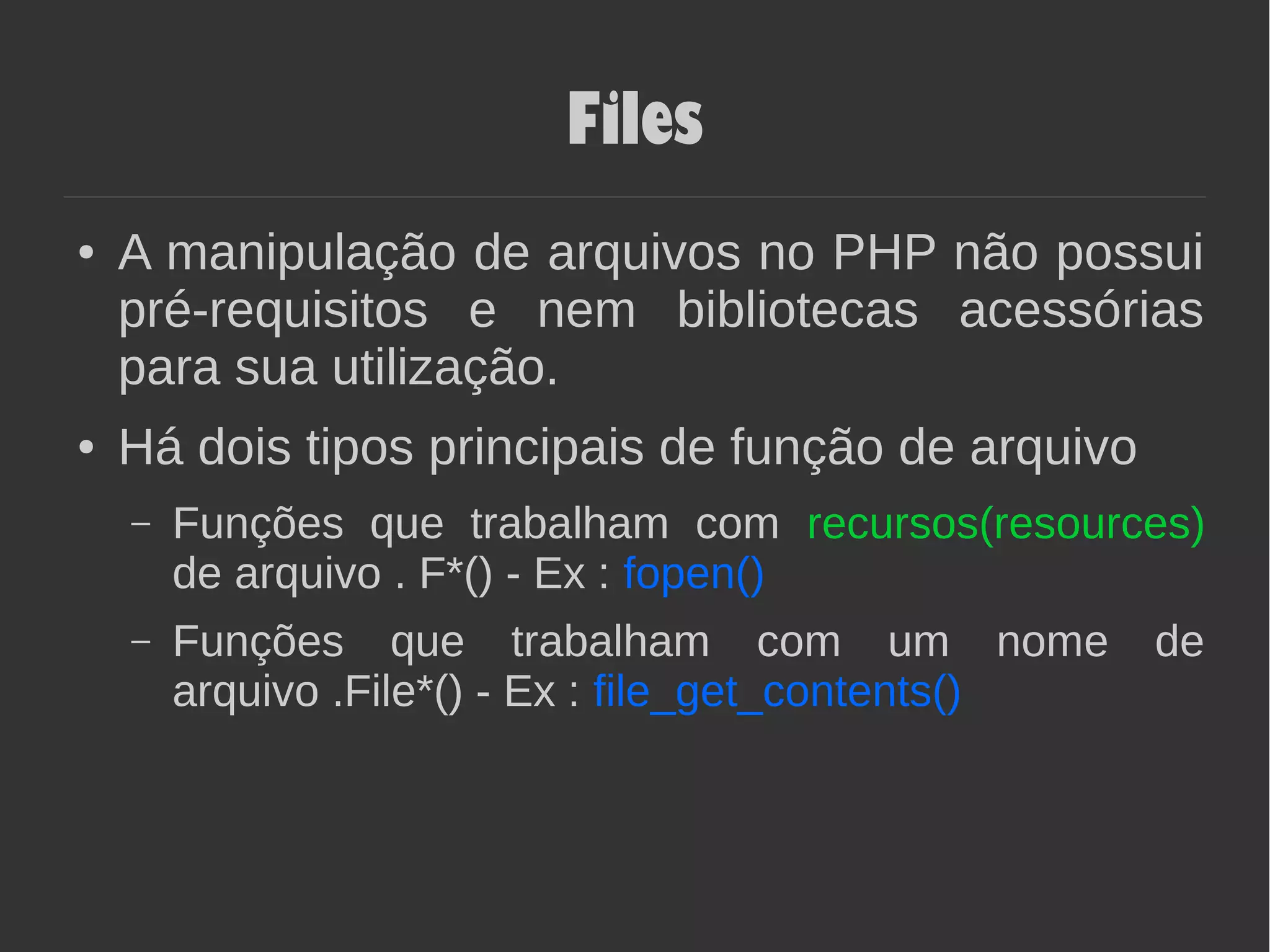 Files
● A manipulação de arquivos no PHP não possui
pré-requisitos e nem bibliotecas acessórias
para sua utilização.
● Há dois tipos principais de função de arquivo
– Funções que trabalham com recursos(resources)
de arquivo . F*() - Ex : fopen()
– Funções que trabalham com um nome de
arquivo .File*() - Ex : file_get_contents()
 