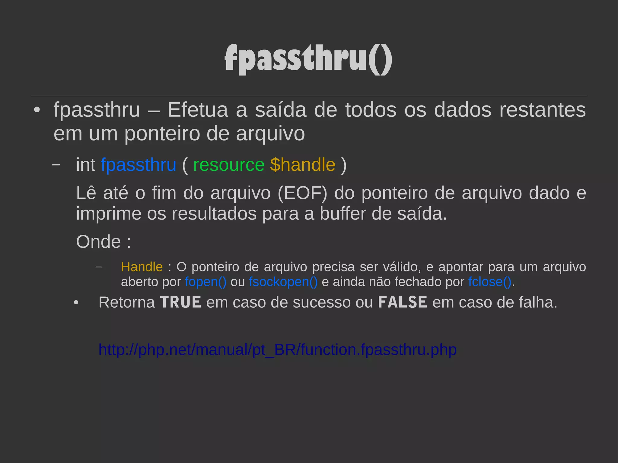 fpassthru()
● fpassthru – Efetua a saída de todos os dados restantes
em um ponteiro de arquivo
– int fpassthru ( resource $handle )
Lê até o fim do arquivo (EOF) do ponteiro de arquivo dado e
imprime os resultados para a buffer de saída.
Onde :
– Handle : O ponteiro de arquivo precisa ser válido, e apontar para um arquivo
aberto por fopen() ou fsockopen() e ainda não fechado por fclose().
● Retorna TRUE em caso de sucesso ou FALSE em caso de falha.
http://php.net/manual/pt_BR/function.fpassthru.php
 