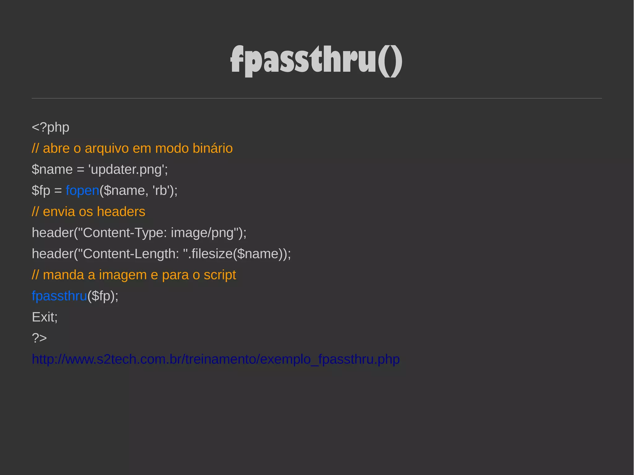 fpassthru()
<?php
// abre o arquivo em modo binário
$name = 'updater.png';
$fp = fopen($name, 'rb');
// envia os headers
header("Content-Type: image/png");
header("Content-Length: ".filesize($name));
// manda a imagem e para o script
fpassthru($fp);
Exit;
?>
http://www.s2tech.com.br/treinamento/exemplo_fpassthru.php
 