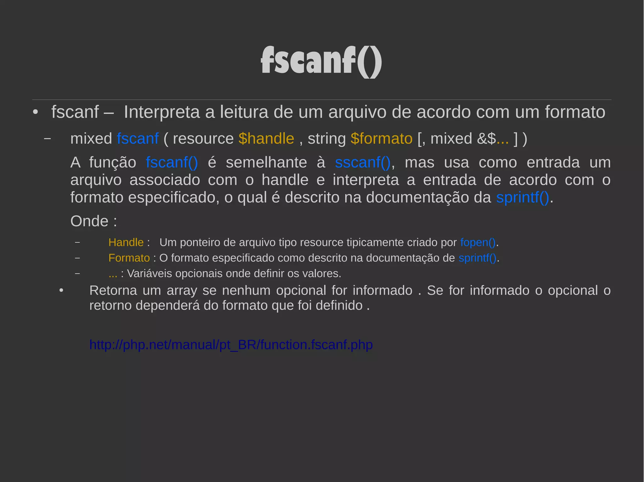 fscanf()
● fscanf – Interpreta a leitura de um arquivo de acordo com um formato
– mixed fscanf ( resource $handle , string $formato [, mixed &$... ] )
A função fscanf() é semelhante à sscanf(), mas usa como entrada um
arquivo associado com o handle e interpreta a entrada de acordo com o
formato especificado, o qual é descrito na documentação da sprintf().
Onde :
– Handle : Um ponteiro de arquivo tipo resource tipicamente criado por fopen().
– Formato : O formato especificado como descrito na documentação de sprintf().
– ... : Variáveis opcionais onde definir os valores.
● Retorna um array se nenhum opcional for informado . Se for informado o opcional o
retorno dependerá do formato que foi definido .
http://php.net/manual/pt_BR/function.fscanf.php
 