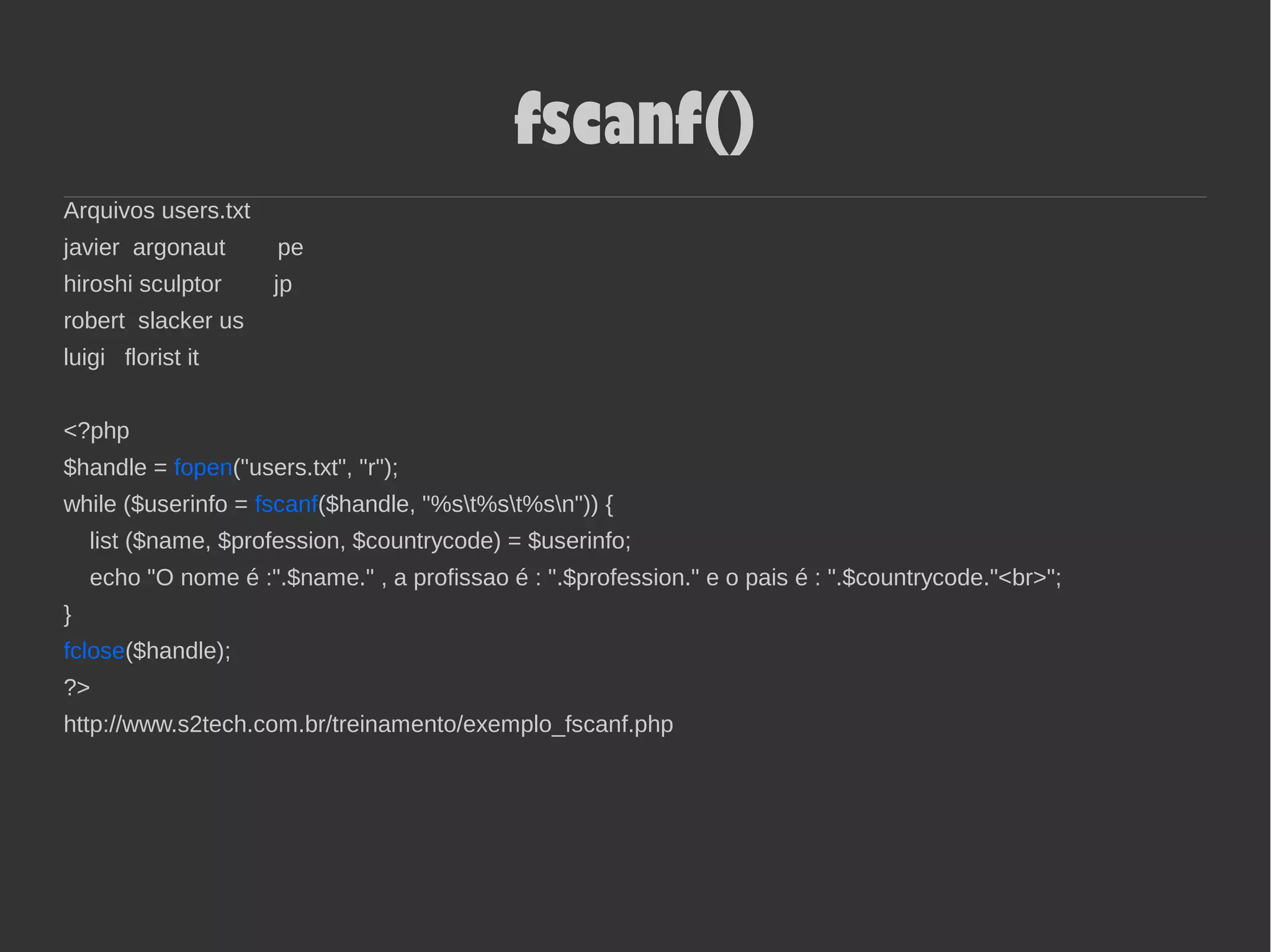 fscanf()
Arquivos users.txt
javier argonaut pe
hiroshi sculptor jp
robert slacker us
luigi florist it
<?php
$handle = fopen("users.txt", "r");
while ($userinfo = fscanf($handle, "%st%st%sn")) {
list ($name, $profession, $countrycode) = $userinfo;
echo "O nome é :".$name." , a profissao é : ".$profession." e o pais é : ".$countrycode."<br>";
}
fclose($handle);
?>
http://www.s2tech.com.br/treinamento/exemplo_fscanf.php
 