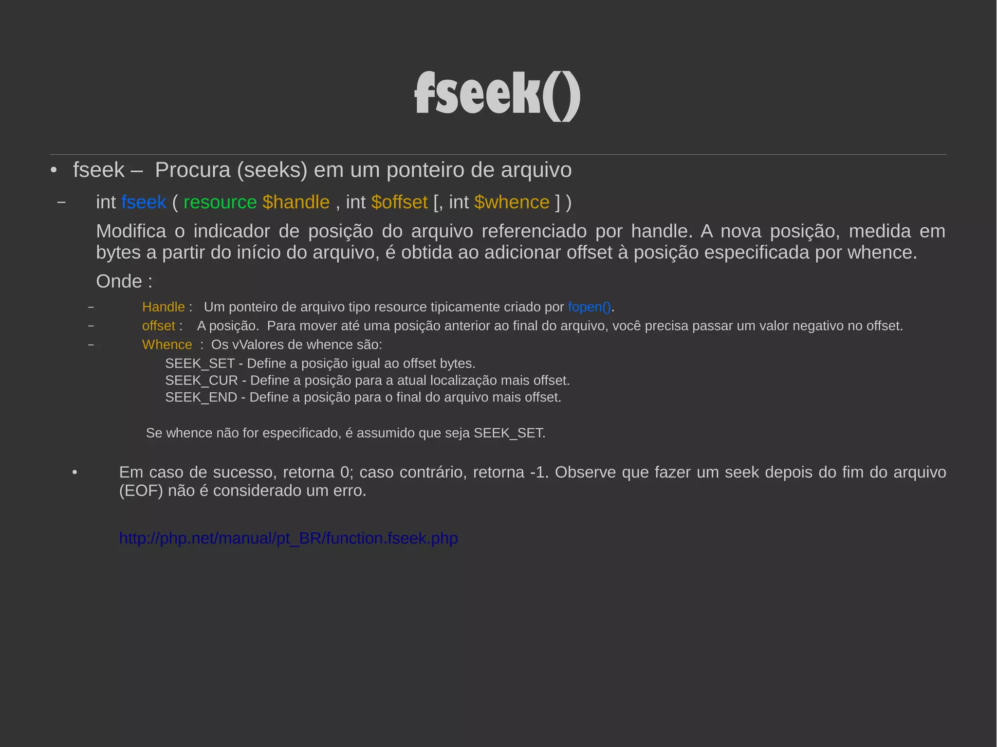 fseek()
● fseek – Procura (seeks) em um ponteiro de arquivo
– int fseek ( resource $handle , int $offset [, int $whence ] )
Modifica o indicador de posição do arquivo referenciado por handle. A nova posição, medida em
bytes a partir do início do arquivo, é obtida ao adicionar offset à posição especificada por whence.
Onde :
– Handle : Um ponteiro de arquivo tipo resource tipicamente criado por fopen().
– offset : A posição. Para mover até uma posição anterior ao final do arquivo, você precisa passar um valor negativo no offset.
– Whence : Os vValores de whence são:
SEEK_SET - Define a posição igual ao offset bytes.
SEEK_CUR - Define a posição para a atual localização mais offset.
SEEK_END - Define a posição para o final do arquivo mais offset.
Se whence não for especificado, é assumido que seja SEEK_SET.
● Em caso de sucesso, retorna 0; caso contrário, retorna -1. Observe que fazer um seek depois do fim do arquivo
(EOF) não é considerado um erro.
http://php.net/manual/pt_BR/function.fseek.php
 