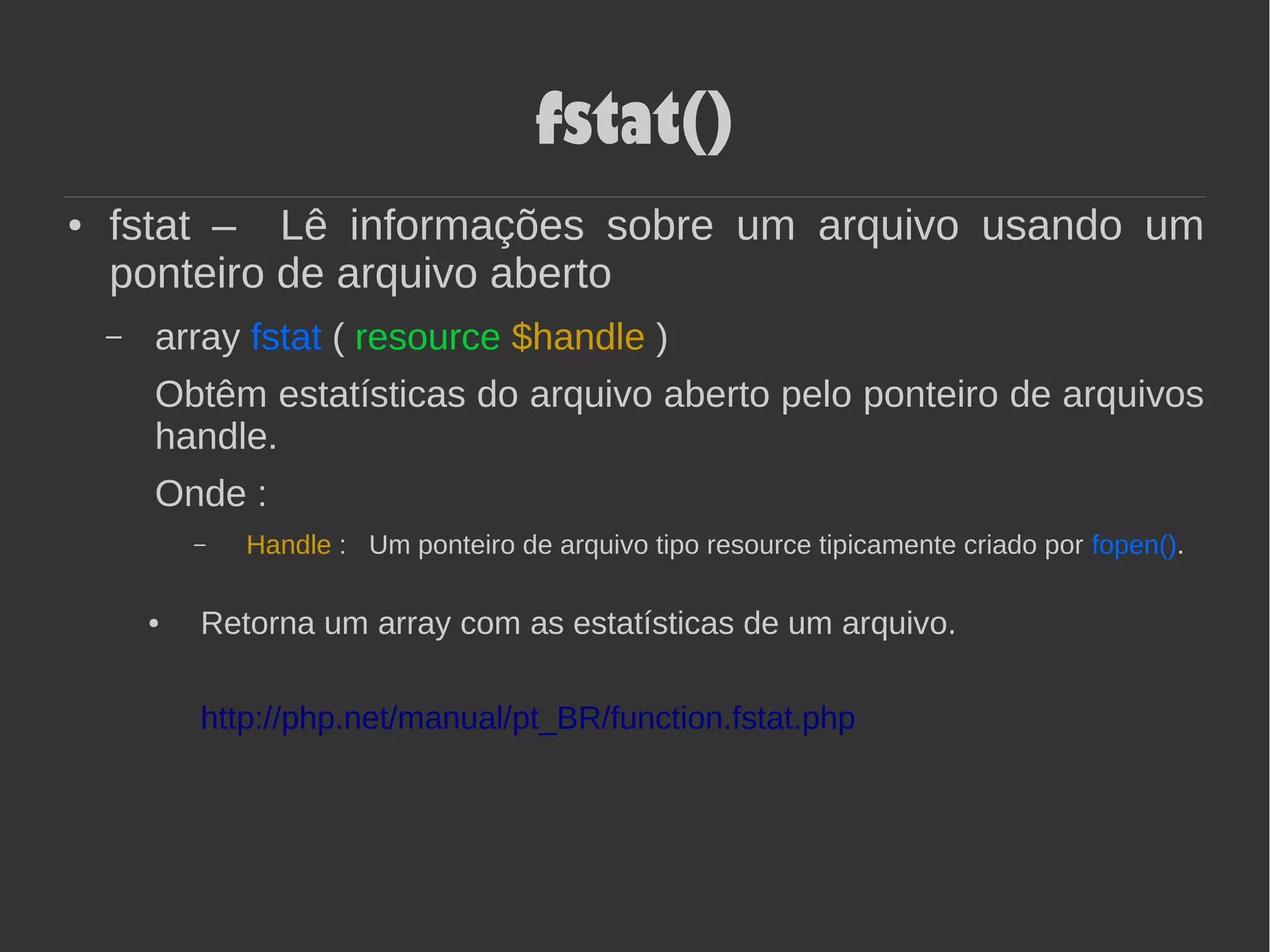 fstat()
● fstat – Lê informações sobre um arquivo usando um
ponteiro de arquivo aberto
– array fstat ( resource $handle )
Obtêm estatísticas do arquivo aberto pelo ponteiro de arquivos
handle.
Onde :
– Handle : Um ponteiro de arquivo tipo resource tipicamente criado por fopen().
● Retorna um array com as estatísticas de um arquivo.
http://php.net/manual/pt_BR/function.fstat.php
 