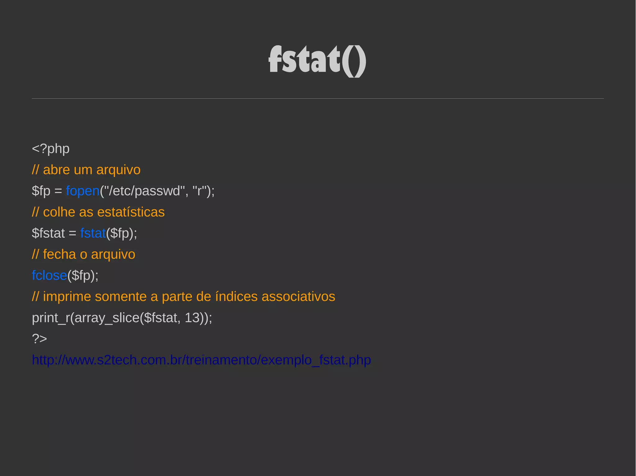 fstat()
<?php
// abre um arquivo
$fp = fopen("/etc/passwd", "r");
// colhe as estatísticas
$fstat = fstat($fp);
// fecha o arquivo
fclose($fp);
// imprime somente a parte de índices associativos
print_r(array_slice($fstat, 13));
?>
http://www.s2tech.com.br/treinamento/exemplo_fstat.php
 