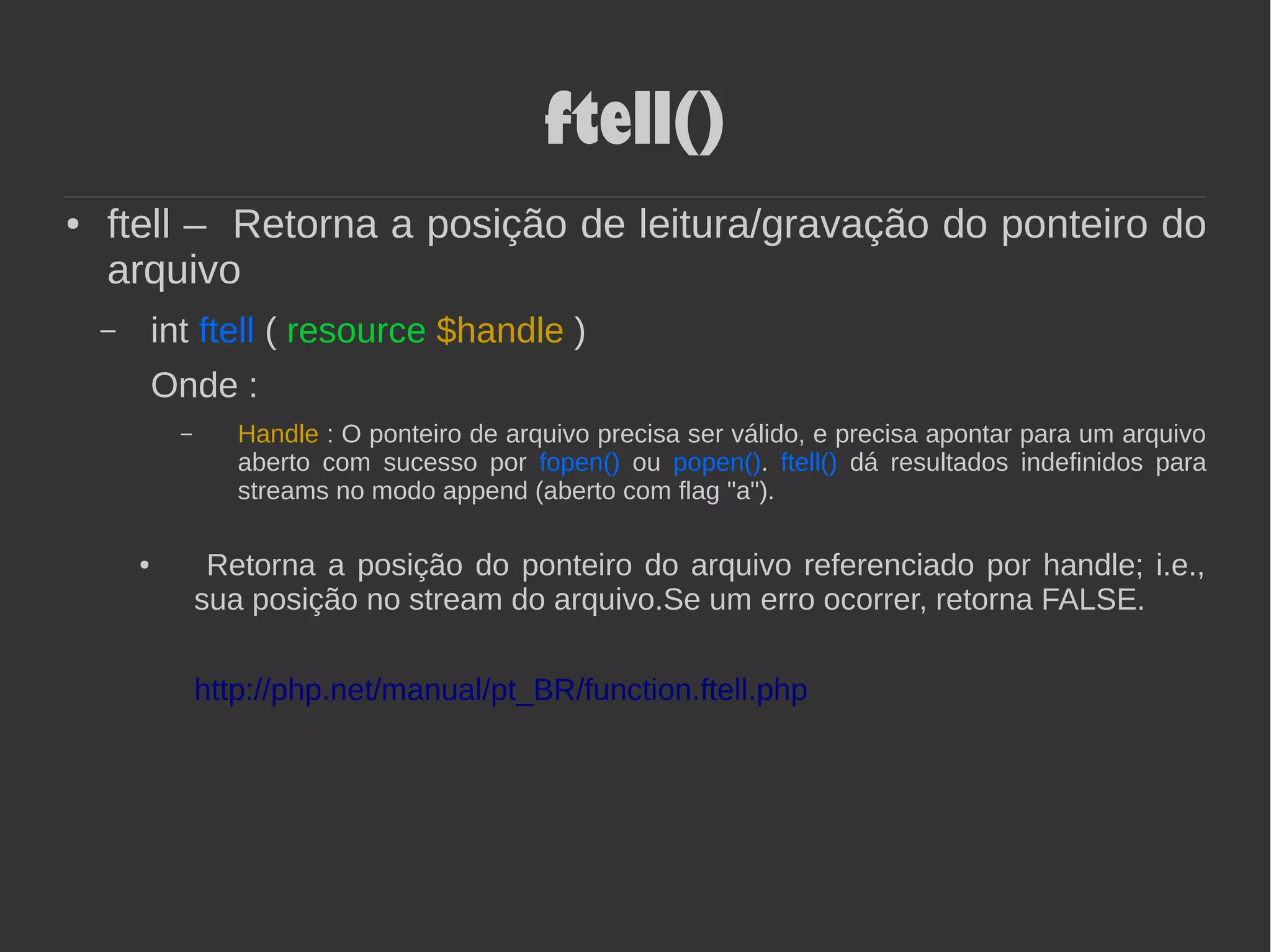 ftell()
● ftell – Retorna a posição de leitura/gravação do ponteiro do
arquivo
– int ftell ( resource $handle )
Onde :
– Handle : O ponteiro de arquivo precisa ser válido, e precisa apontar para um arquivo
aberto com sucesso por fopen() ou popen(). ftell() dá resultados indefinidos para
streams no modo append (aberto com flag "a").
● Retorna a posição do ponteiro do arquivo referenciado por handle; i.e.,
sua posição no stream do arquivo.Se um erro ocorrer, retorna FALSE.
http://php.net/manual/pt_BR/function.ftell.php
 
