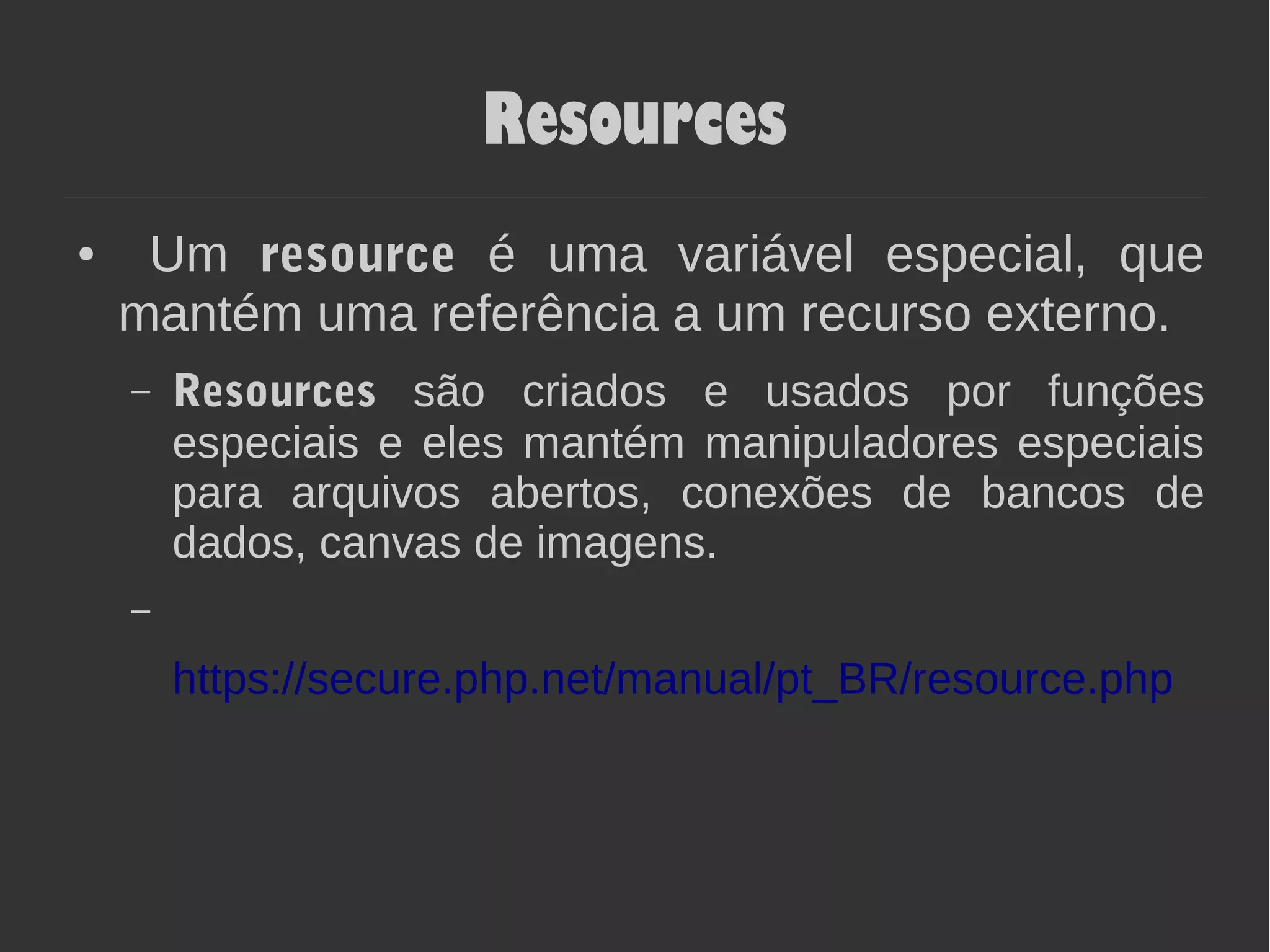 Resources
● Um resource é uma variável especial, que
mantém uma referência a um recurso externo.
– Resources são criados e usados por funções
especiais e eles mantém manipuladores especiais
para arquivos abertos, conexões de bancos de
dados, canvas de imagens.
https://secure.php.net/manual/pt_BR/resource.php
 