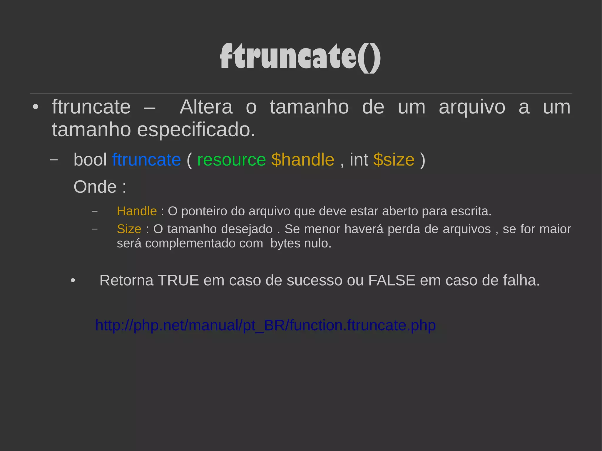 ftruncate()
● ftruncate – Altera o tamanho de um arquivo a um
tamanho especificado.
– bool ftruncate ( resource $handle , int $size )
Onde :
– Handle : O ponteiro do arquivo que deve estar aberto para escrita.
– Size : O tamanho desejado . Se menor haverá perda de arquivos , se for maior
será complementado com bytes nulo.
● Retorna TRUE em caso de sucesso ou FALSE em caso de falha.
http://php.net/manual/pt_BR/function.ftruncate.php
 