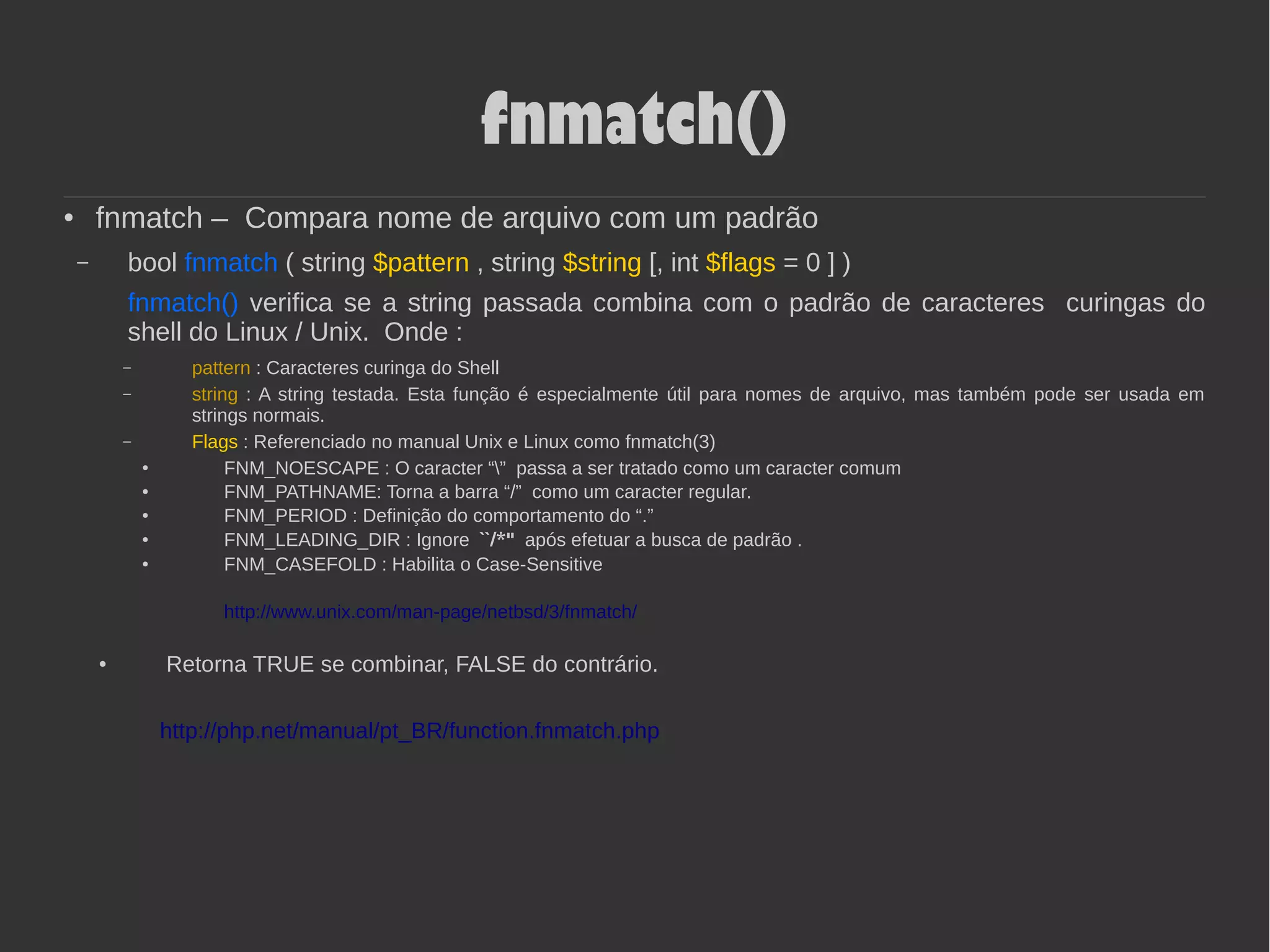 fnmatch()
●
fnmatch – Compara nome de arquivo com um padrão
– bool fnmatch ( string $pattern , string $string [, int $flags = 0 ] )
fnmatch() verifica se a string passada combina com o padrão de caracteres curingas do
shell do Linux / Unix. Onde :
– pattern : Caracteres curinga do Shell
– string : A string testada. Esta função é especialmente útil para nomes de arquivo, mas também pode ser usada em
strings normais.
– Flags : Referenciado no manual Unix e Linux como fnmatch(3)
●
FNM_NOESCAPE : O caracter “” passa a ser tratado como um caracter comum
●
FNM_PATHNAME: Torna a barra “/” como um caracter regular.
● FNM_PERIOD : Definição do comportamento do “.”
● FNM_LEADING_DIR : Ignore ``/*'' após efetuar a busca de padrão .
●
FNM_CASEFOLD : Habilita o Case-Sensitive
http://www.unix.com/man-page/netbsd/3/fnmatch/
●
Retorna TRUE se combinar, FALSE do contrário.
http://php.net/manual/pt_BR/function.fnmatch.php
 