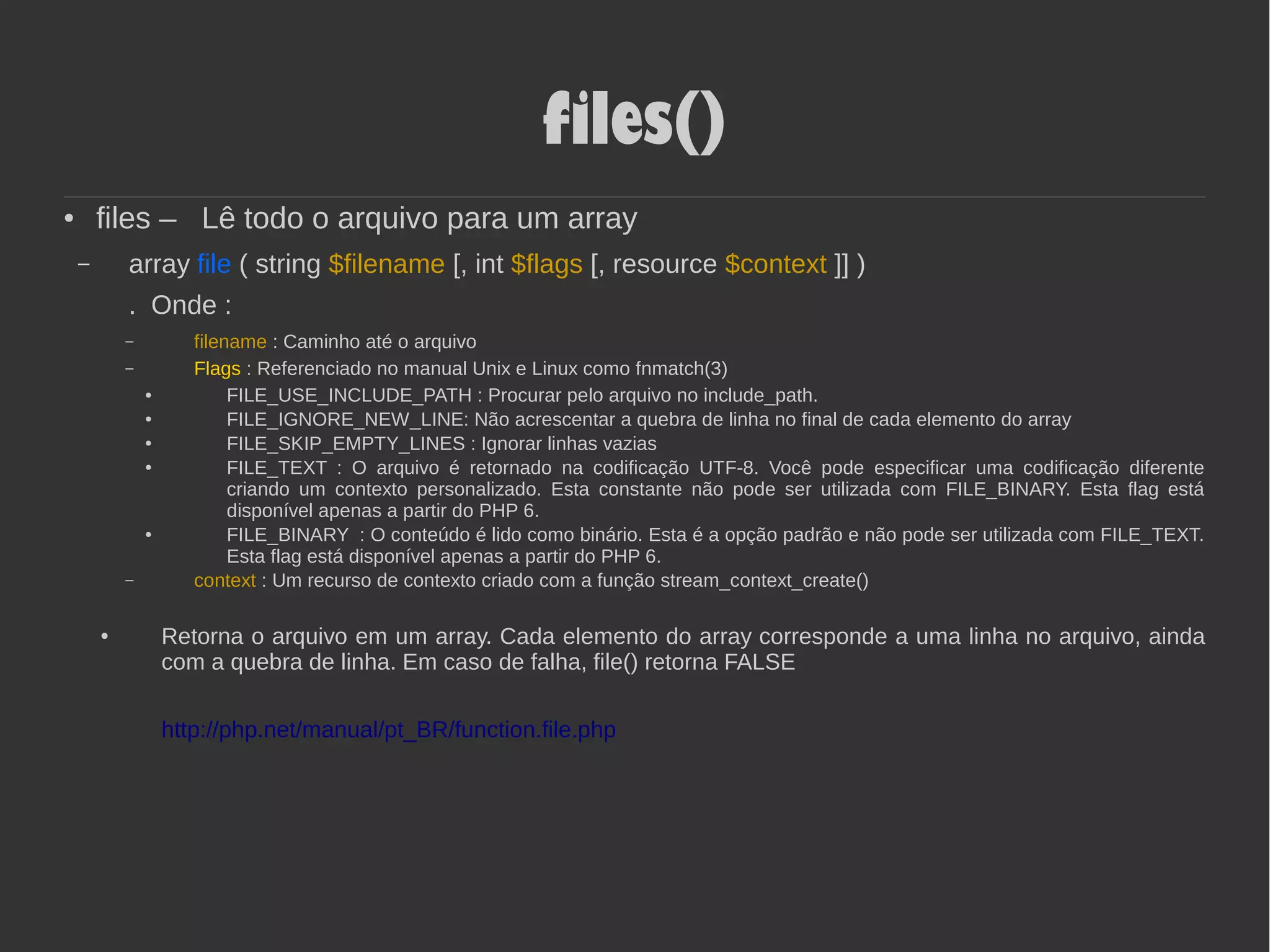 files()
● files – Lê todo o arquivo para um array
– array file ( string $filename [, int $flags [, resource $context ]] )
. Onde :
– filename : Caminho até o arquivo
– Flags : Referenciado no manual Unix e Linux como fnmatch(3)
● FILE_USE_INCLUDE_PATH : Procurar pelo arquivo no include_path.
● FILE_IGNORE_NEW_LINE: Não acrescentar a quebra de linha no final de cada elemento do array
● FILE_SKIP_EMPTY_LINES : Ignorar linhas vazias
● FILE_TEXT : O arquivo é retornado na codificação UTF-8. Você pode especificar uma codificação diferente
criando um contexto personalizado. Esta constante não pode ser utilizada com FILE_BINARY. Esta flag está
disponível apenas a partir do PHP 6.
● FILE_BINARY : O conteúdo é lido como binário. Esta é a opção padrão e não pode ser utilizada com FILE_TEXT.
Esta flag está disponível apenas a partir do PHP 6.
– context : Um recurso de contexto criado com a função stream_context_create()
● Retorna o arquivo em um array. Cada elemento do array corresponde a uma linha no arquivo, ainda
com a quebra de linha. Em caso de falha, file() retorna FALSE
http://php.net/manual/pt_BR/function.file.php
 