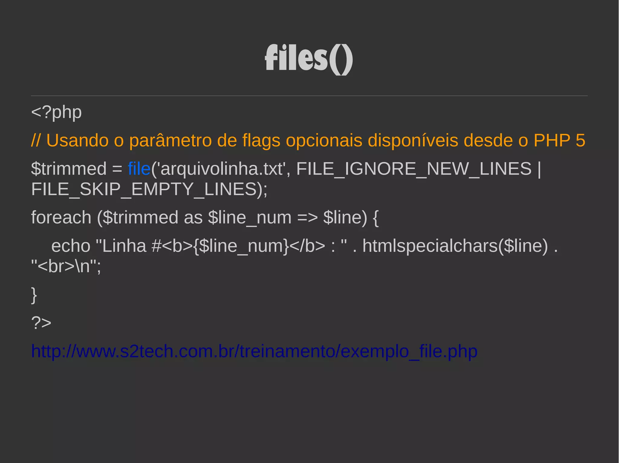 files()
<?php
// Usando o parâmetro de flags opcionais disponíveis desde o PHP 5
$trimmed = file('arquivolinha.txt', FILE_IGNORE_NEW_LINES |
FILE_SKIP_EMPTY_LINES);
foreach ($trimmed as $line_num => $line) {
echo "Linha #<b>{$line_num}</b> : " . htmlspecialchars($line) .
"<br>n";
}
?>
http://www.s2tech.com.br/treinamento/exemplo_file.php
 