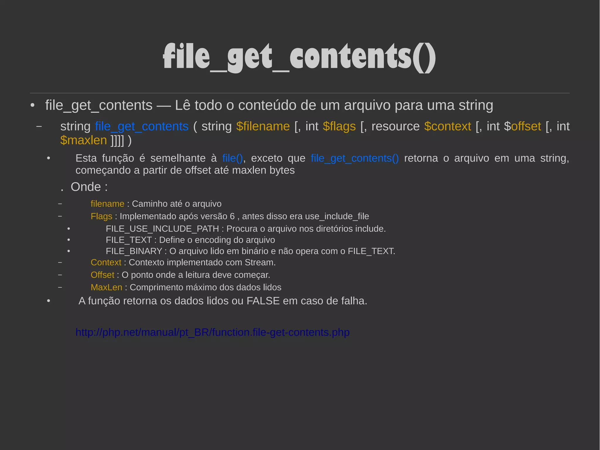 file_get_contents()
● file_get_contents — Lê todo o conteúdo de um arquivo para uma string
– string file_get_contents ( string $filename [, int $flags [, resource $context [, int $offset [, int
$maxlen ]]]] )
● Esta função é semelhante à file(), exceto que file_get_contents() retorna o arquivo em uma string,
começando a partir de offset até maxlen bytes
. Onde :
– filename : Caminho até o arquivo
– Flags : Implementado após versão 6 , antes disso era use_include_file
●
FILE_USE_INCLUDE_PATH : Procura o arquivo nos diretórios include.
●
FILE_TEXT : Define o encoding do arquivo
● FILE_BINARY : O arquivo lido em binário e não opera com o FILE_TEXT.
– Context : Contexto implementado com Stream.
– Offset : O ponto onde a leitura deve começar.
– MaxLen : Comprimento máximo dos dados lidos
● A função retorna os dados lidos ou FALSE em caso de falha.
http://php.net/manual/pt_BR/function.file-get-contents.php
 