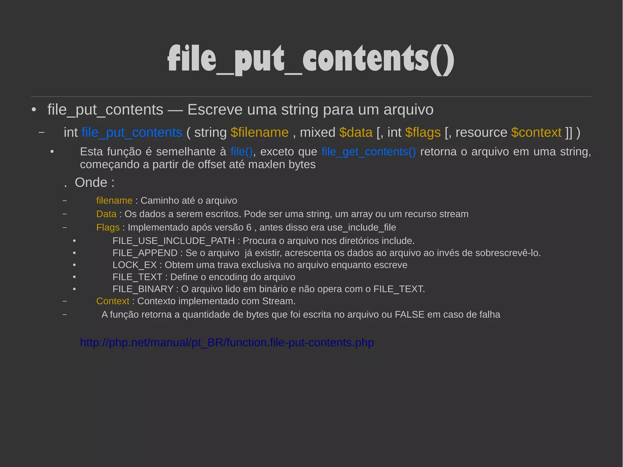 file_put_contents()
● file_put_contents — Escreve uma string para um arquivo
– int file_put_contents ( string $filename , mixed $data [, int $flags [, resource $context ]] )
● Esta função é semelhante à file(), exceto que file_get_contents() retorna o arquivo em uma string,
começando a partir de offset até maxlen bytes
. Onde :
– filename : Caminho até o arquivo
– Data : Os dados a serem escritos. Pode ser uma string, um array ou um recurso stream
– Flags : Implementado após versão 6 , antes disso era use_include_file
● FILE_USE_INCLUDE_PATH : Procura o arquivo nos diretórios include.
● FILE_APPEND : Se o arquivo já existir, acrescenta os dados ao arquivo ao invés de sobrescrevê-lo.
● LOCK_EX : Obtem uma trava exclusiva no arquivo enquanto escreve
● FILE_TEXT : Define o encoding do arquivo
● FILE_BINARY : O arquivo lido em binário e não opera com o FILE_TEXT.
– Context : Contexto implementado com Stream.
– A função retorna a quantidade de bytes que foi escrita no arquivo ou FALSE em caso de falha
http://php.net/manual/pt_BR/function.file-put-contents.php
 
