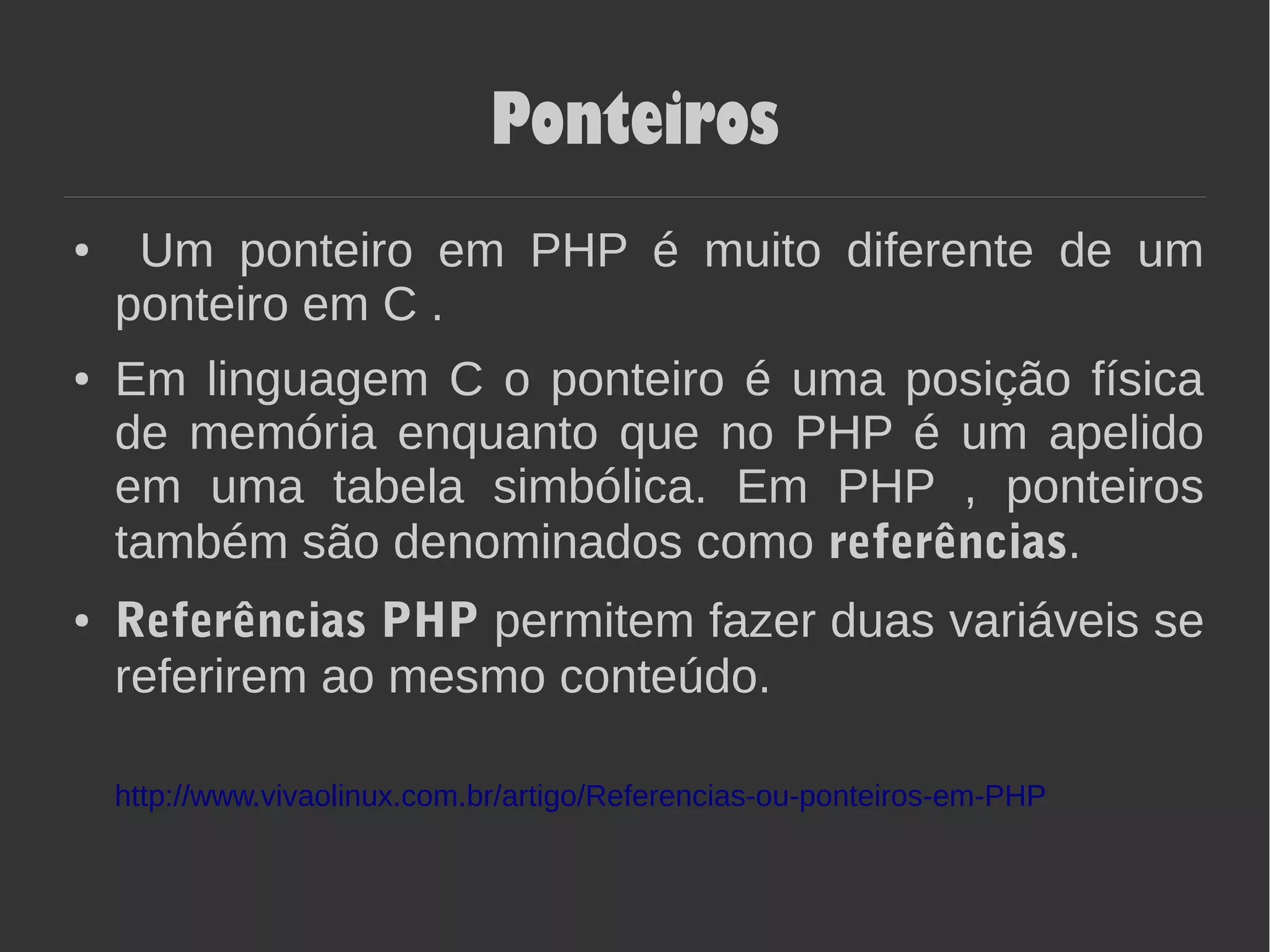 Ponteiros
● Um ponteiro em PHP é muito diferente de um
ponteiro em C .
● Em linguagem C o ponteiro é uma posição física
de memória enquanto que no PHP é um apelido
em uma tabela simbólica. Em PHP , ponteiros
também são denominados como referências.
● Referências PHP permitem fazer duas variáveis se
referirem ao mesmo conteúdo.
http://www.vivaolinux.com.br/artigo/Referencias-ou-ponteiros-em-PHP
 