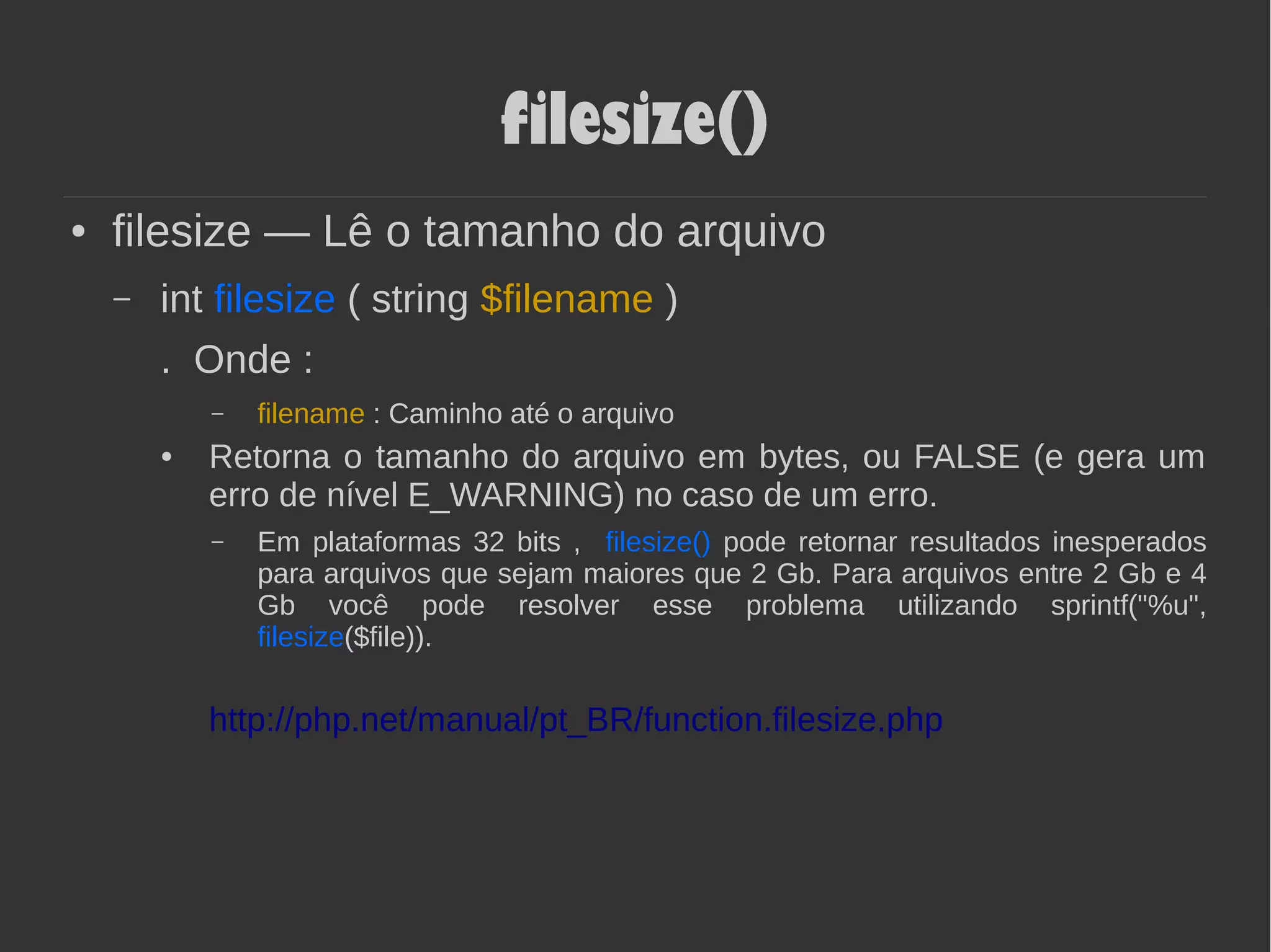 filesize()
● filesize — Lê o tamanho do arquivo
– int filesize ( string $filename )
. Onde :
– filename : Caminho até o arquivo
● Retorna o tamanho do arquivo em bytes, ou FALSE (e gera um
erro de nível E_WARNING) no caso de um erro.
– Em plataformas 32 bits , filesize() pode retornar resultados inesperados
para arquivos que sejam maiores que 2 Gb. Para arquivos entre 2 Gb e 4
Gb você pode resolver esse problema utilizando sprintf("%u",
filesize($file)).
http://php.net/manual/pt_BR/function.filesize.php
 