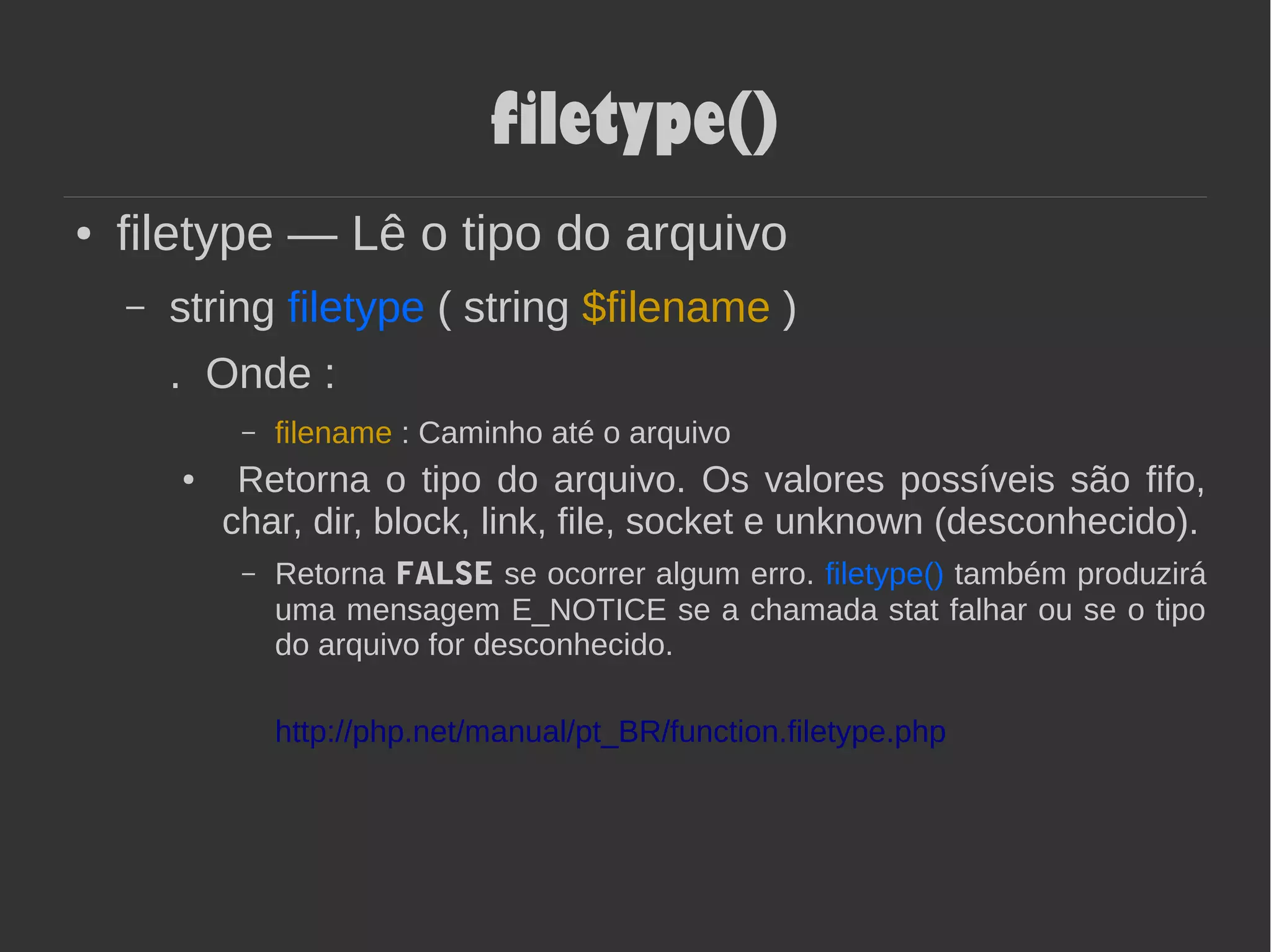 filetype()
● filetype — Lê o tipo do arquivo
– string filetype ( string $filename )
. Onde :
– filename : Caminho até o arquivo
● Retorna o tipo do arquivo. Os valores possíveis são fifo,
char, dir, block, link, file, socket e unknown (desconhecido).
– Retorna FALSE se ocorrer algum erro. filetype() também produzirá
uma mensagem E_NOTICE se a chamada stat falhar ou se o tipo
do arquivo for desconhecido.
http://php.net/manual/pt_BR/function.filetype.php
 