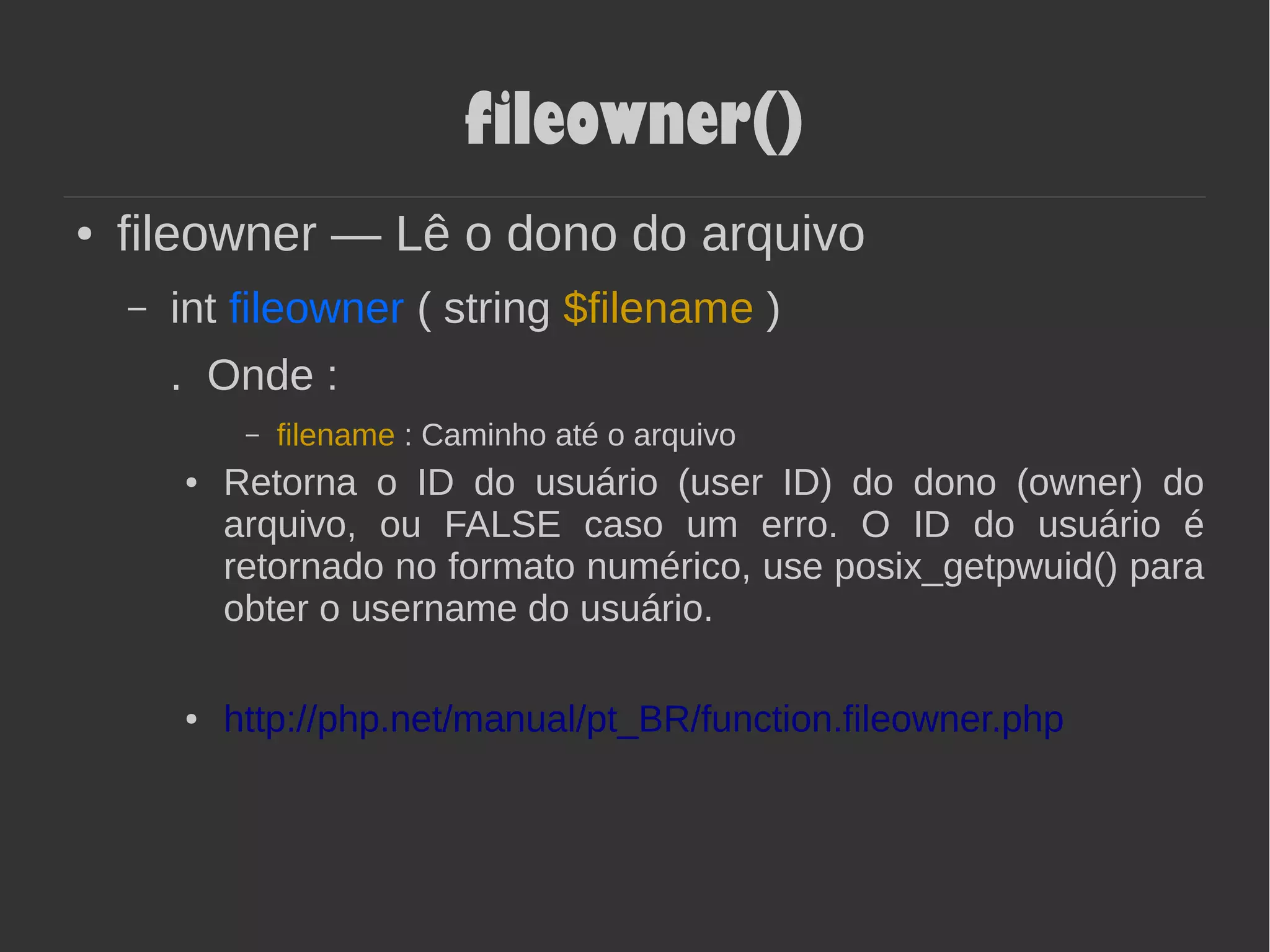 fileowner()
● fileowner — Lê o dono do arquivo
– int fileowner ( string $filename )
. Onde :
– filename : Caminho até o arquivo
● Retorna o ID do usuário (user ID) do dono (owner) do
arquivo, ou FALSE caso um erro. O ID do usuário é
retornado no formato numérico, use posix_getpwuid() para
obter o username do usuário.
● http://php.net/manual/pt_BR/function.fileowner.php
 
