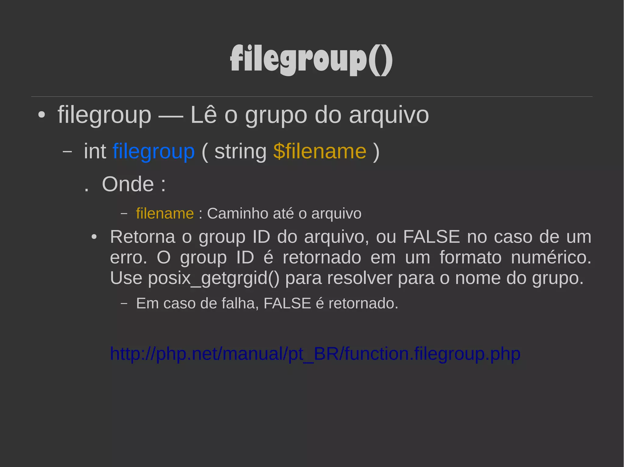 filegroup()
● filegroup — Lê o grupo do arquivo
– int filegroup ( string $filename )
. Onde :
– filename : Caminho até o arquivo
● Retorna o group ID do arquivo, ou FALSE no caso de um
erro. O group ID é retornado em um formato numérico.
Use posix_getgrgid() para resolver para o nome do grupo.
– Em caso de falha, FALSE é retornado.
http://php.net/manual/pt_BR/function.filegroup.php
 
