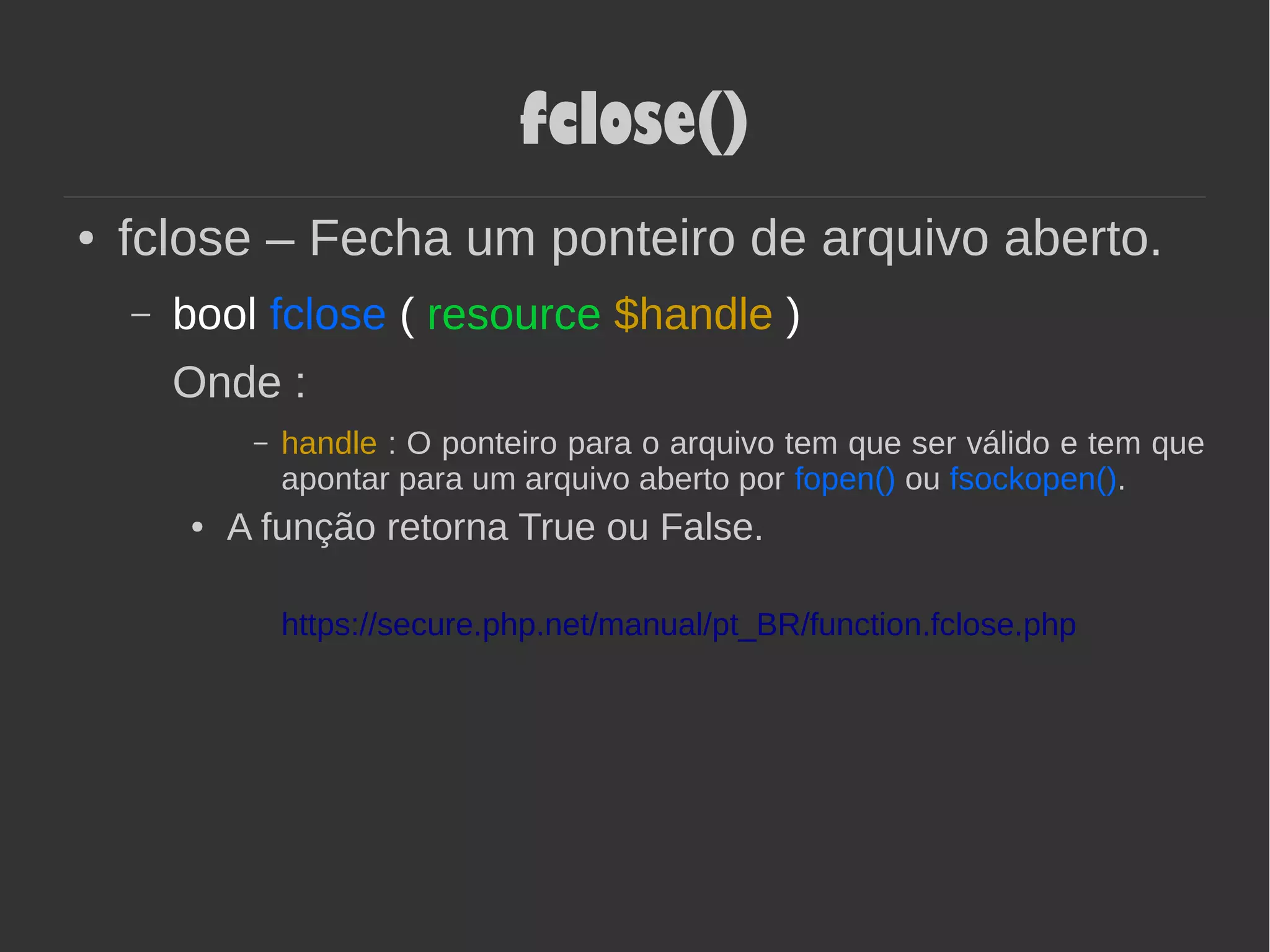 fclose()
● fclose – Fecha um ponteiro de arquivo aberto.
– bool fclose ( resource $handle )
Onde :
– handle : O ponteiro para o arquivo tem que ser válido e tem que
apontar para um arquivo aberto por fopen() ou fsockopen().
● A função retorna True ou False.
https://secure.php.net/manual/pt_BR/function.fclose.php
 
