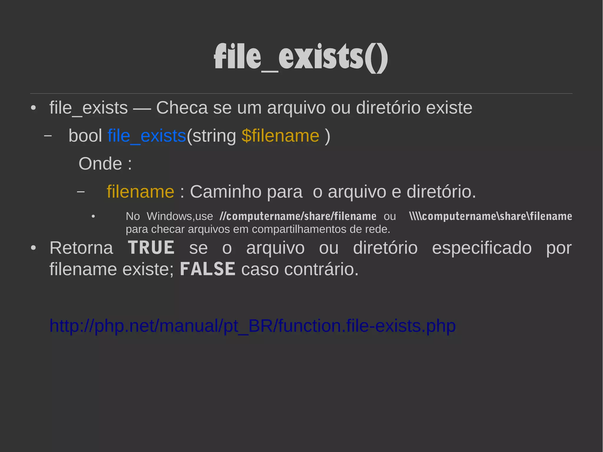 file_exists()
● file_exists — Checa se um arquivo ou diretório existe
– bool file_exists(string $filename )
Onde :
– filename : Caminho para o arquivo e diretório.
● No Windows,use //computername/share/filename ou computernamesharefilename
para checar arquivos em compartilhamentos de rede.
● Retorna TRUE se o arquivo ou diretório especificado por
filename existe; FALSE caso contrário.
http://php.net/manual/pt_BR/function.file-exists.php
 