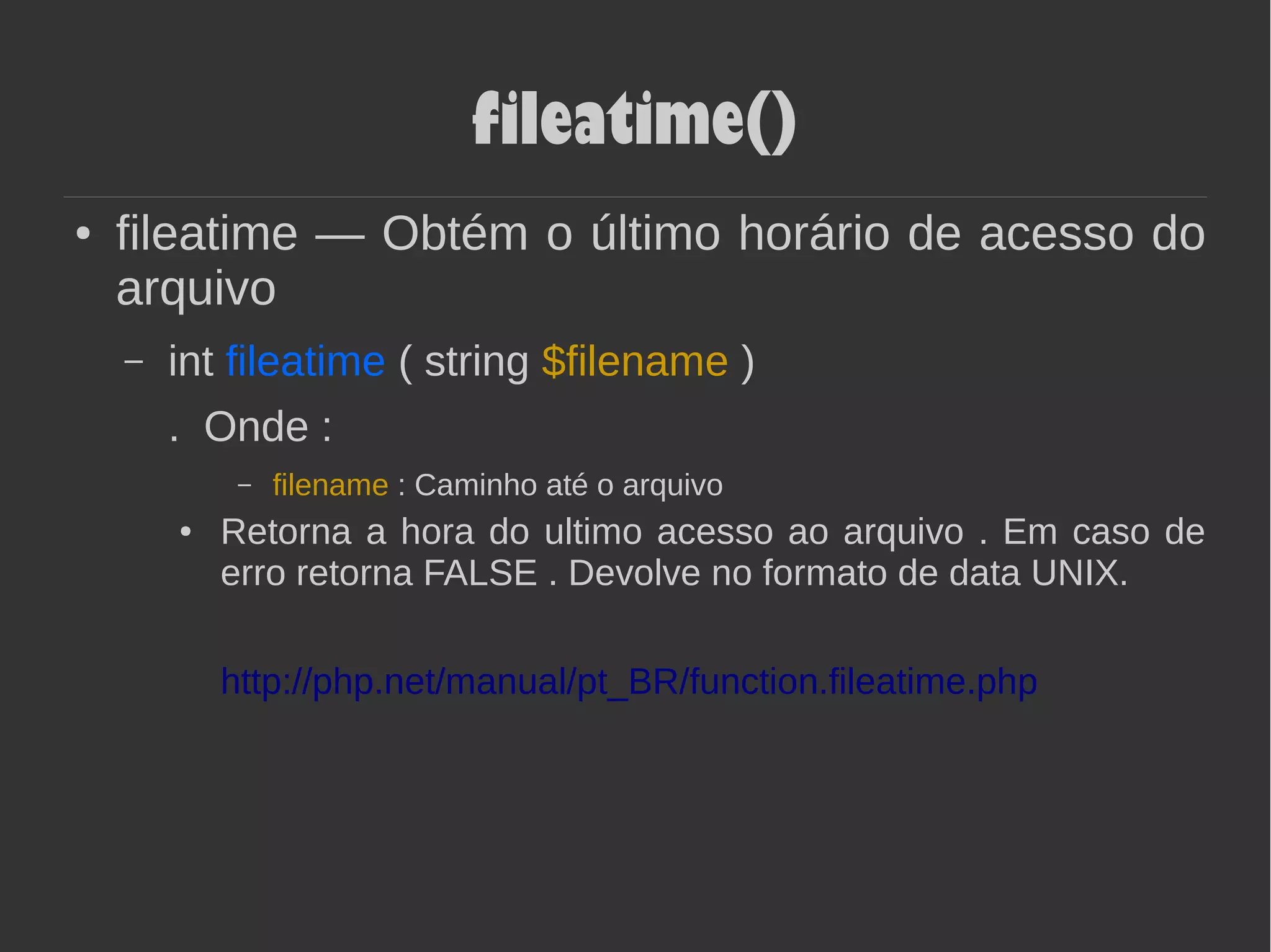 fileatime()
● fileatime — Obtém o último horário de acesso do
arquivo
– int fileatime ( string $filename )
. Onde :
– filename : Caminho até o arquivo
● Retorna a hora do ultimo acesso ao arquivo . Em caso de
erro retorna FALSE . Devolve no formato de data UNIX.
http://php.net/manual/pt_BR/function.fileatime.php
 