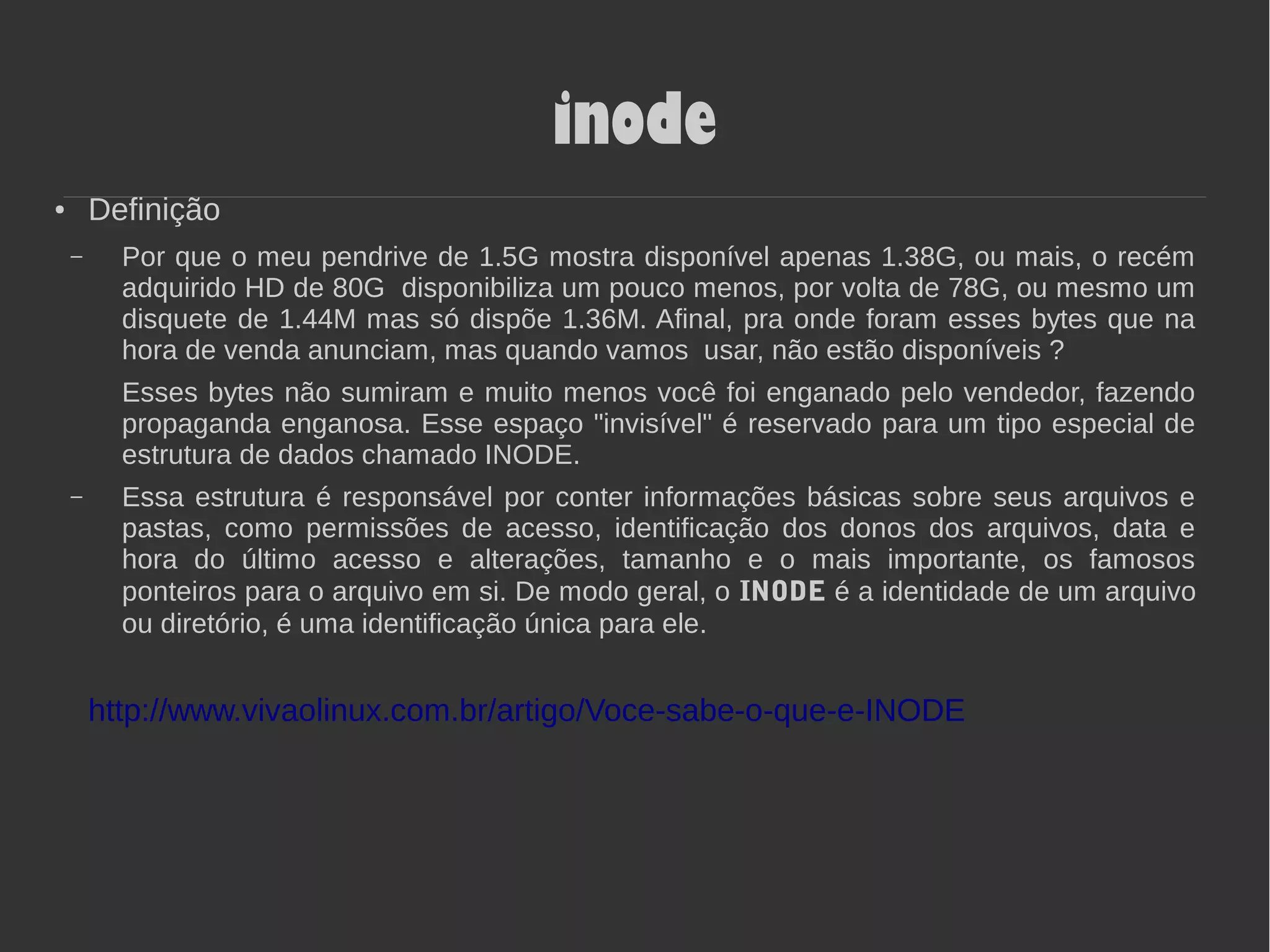 inode
● Definição
– Por que o meu pendrive de 1.5G mostra disponível apenas 1.38G, ou mais, o recém
adquirido HD de 80G disponibiliza um pouco menos, por volta de 78G, ou mesmo um
disquete de 1.44M mas só dispõe 1.36M. Afinal, pra onde foram esses bytes que na
hora de venda anunciam, mas quando vamos usar, não estão disponíveis ?
Esses bytes não sumiram e muito menos você foi enganado pelo vendedor, fazendo
propaganda enganosa. Esse espaço "invisível" é reservado para um tipo especial de
estrutura de dados chamado INODE.
– Essa estrutura é responsável por conter informações básicas sobre seus arquivos e
pastas, como permissões de acesso, identificação dos donos dos arquivos, data e
hora do último acesso e alterações, tamanho e o mais importante, os famosos
ponteiros para o arquivo em si. De modo geral, o INODE é a identidade de um arquivo
ou diretório, é uma identificação única para ele.
http://www.vivaolinux.com.br/artigo/Voce-sabe-o-que-e-INODE
 