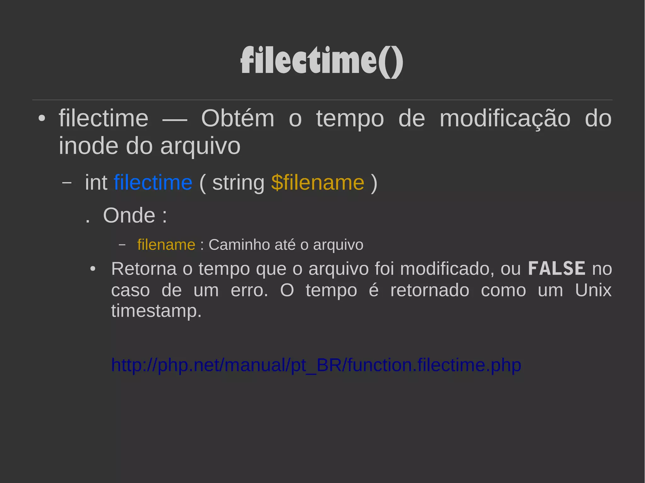 filectime()
● filectime — Obtém o tempo de modificação do
inode do arquivo
– int filectime ( string $filename )
. Onde :
– filename : Caminho até o arquivo
● Retorna o tempo que o arquivo foi modificado, ou FALSE no
caso de um erro. O tempo é retornado como um Unix
timestamp.
http://php.net/manual/pt_BR/function.filectime.php
 